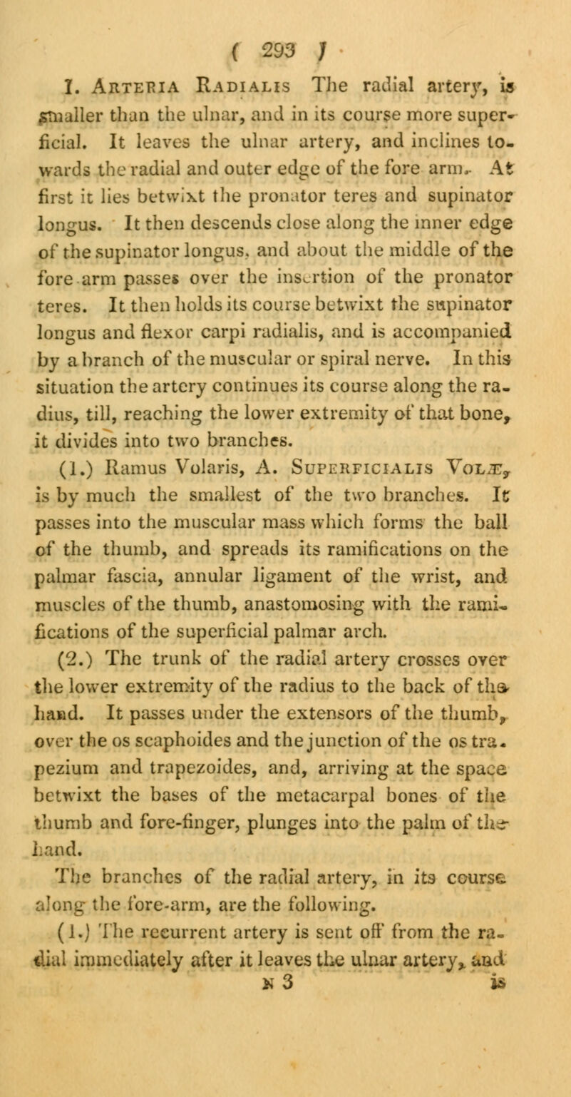 I. Arteria Radialis The radial artery, is smaller than the ulnar, and in its course more super- ficial. It leaves the ulnar artery, and inclines to- wards the radial and outer edge of the fore arm,. At first it lies betwixt the pronator teres and supinator longus. It then descends close along the inner edge of the supinator longus. and about the middle of the fore arm passes over the insertion of the pronator teres. It then holds its course betwixt the supinator longus and flexor carpi radialis, and is accompanied by a branch of the muscular or spiral nerve. In this situation the artery continues its course along the ra- dius, till, reaching the lower extremity of that bone, it divides into two branches. (1.) Ramus Volaris, A. Superficialis VoLJEy is by much the smallest of the two branches. Ic passes into the muscular mass which forms the ball of the thumb, and spreads its ramifications on the palmar fascia, annular ligament of the wrist, and muscles of the thumb, anastomosing with the rami- fications of the superficial palmar arch. (2.) The trunk of the radial artery crosses over the lower extremity of the radius to the back of tha- hand. It passes under the extensors of the thumb, over the os scaphoides and the junction of the os tra- pezium and trapezoides, and, arriving at the space betwixt the bases of the metacarpal bones of the thumb and fore-finger, plunges into the palm of the- hand. The branches of the radial artery, in its course along the fore-arm, are the following. (1.) The recurrent artery is sent off from the ra- dial immediately after it leaves the ulnar artery, aad k 3 is