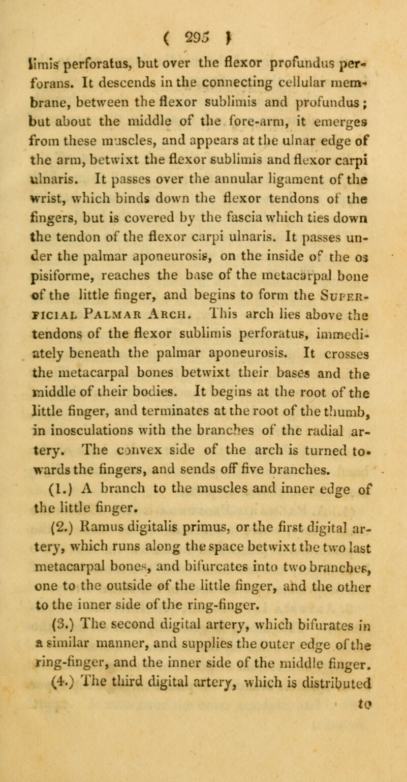 Umis perforatus, but over the flexor profundus per- forans. It descends in the connecting cellular mem* brane, between the flexor sublimis and profundus; but about the middle of the fore-arm, it emerges from these muscles, and appears at the ulnar edge of the arm, betwixt the flexor sublimis and flexor carpi ulnaris. It passes over the annular ligament of the wrist, which binds down the flexor tendons of the fingers, but is covered by the fascia which ties down the tendon of the flexor carpi ulnaris. It passes un- der the palmar aponeurosis, on the inside of the 03 pisiforme, reaches the base of the metacarpal bone of the little finger, and begins to form the Super- ficial Palmar Arch. This arch lies above the tendons of the flexor sublimis perforatus, immedi- ately beneath the palmar aponeurosis. It crosses the metacarpal bones betwixt their bases and the middle of their bodies. It begins at the root of the little finger, and terminates at the root of the thumb, in inosculations with the branches of the radial ar- tery. The convex side of the arch is turned to« wards the fingers, and sends off five branches. (I.) A branch to the muscles and inner edge of the little finger. (2.) Ramus digitalis primus, or the first digital ar- tery, which runs along the space betwixt the two last metacarpal bones, and bifurcates into two branches, one to the outside of the little finger, and the other to the inner side of the ring-finger. (3.) The second digital artery, which bifurates in a similar manner, and supplies the outer edge of the ring-finger, and the inner side of the middle finger. (4.) The third digital artery, which is distributed to