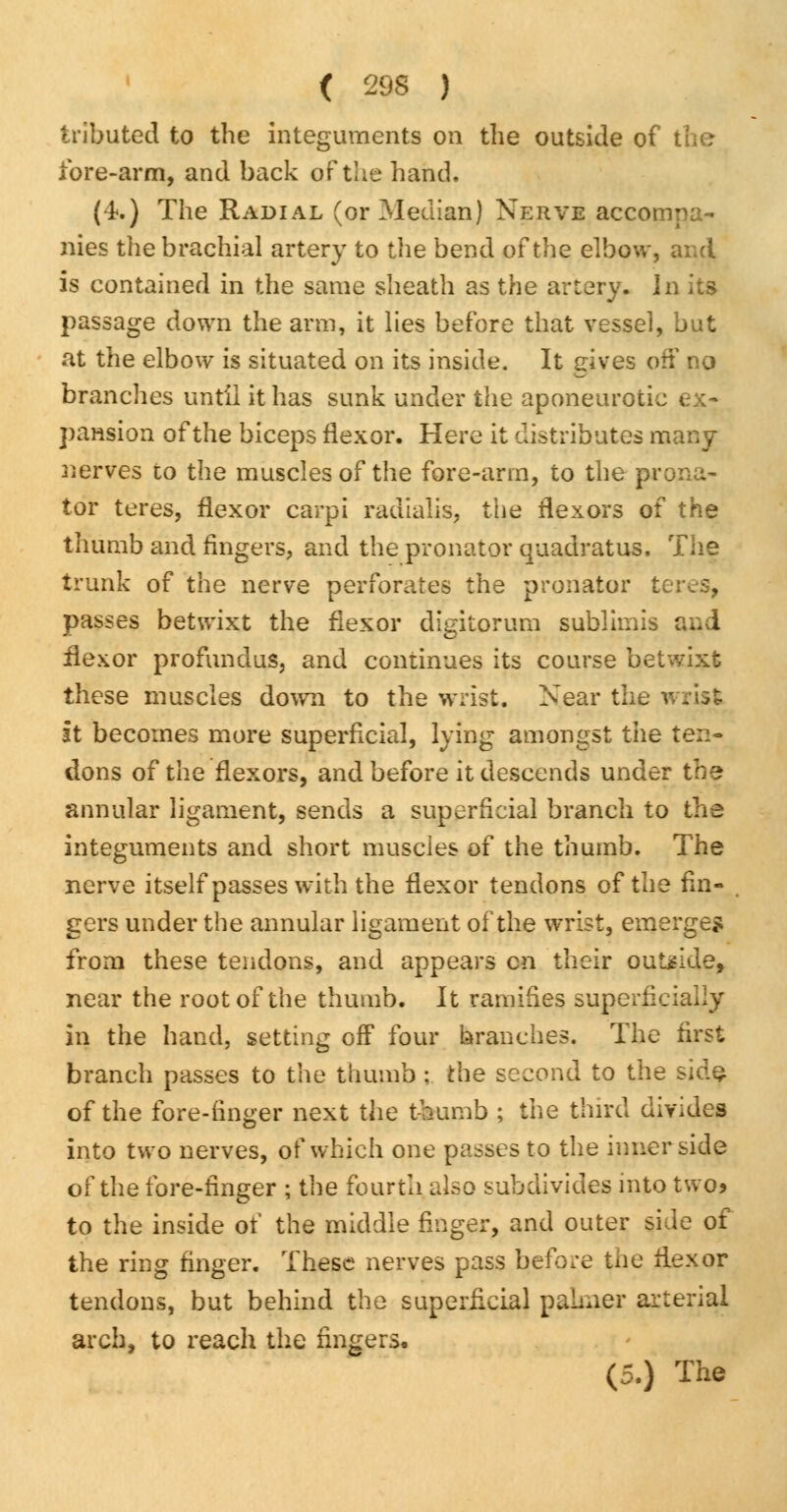 tributed to the integuments on the outside of fore-arm, and back of the hand. (4.) The Radial (or Median) Nerve accompa- nies the brachial artery to the bend of the elbow, and is contained in the same sheath as the artery, in its passage down the arm, it lies before that vessel, but at the elbow is situated on its inside. It gives off no branches until it has sunk under the aponeurotic ex* pansion of the biceps flexor. Here it distributes many nerves to the muscles of the fore-arm, to the prona- tor teres, flexor carpi radialis, the flexors of the thumb and fingers, and the pronator quadratus. The trunk of the nerve perforates the pronator t passes betwixt the flexor digitorum sublimis and flexor profundus, and continues its course betwixt these muscles down to the wrist. Near the v it becomes more superficial, lying amongst the ten- dons of the flexors, and before it descends under the annular ligament, sends a superficial branch to the integuments and short muscles of the thumb. The nerve itself passes with the flexor tendons of the fin- gers under the annular ligament of the wrist, emerge* from these tendons, and appears en their outride, near the root of the thumb. It ramifies superficially in the hand, setting off four branches. The first branch passes to the thumb ; the second to the sidf of the fore-finger next the thumb ; the third divides into two nerves, of which one passes to the inner side of the fore-finger ; the fourth also subdivides into two* to the inside of the middle finger, and outer side of the ring finger. These nerves pass before the flexor tendons, but behind the superficial palmer arterial arch, to reach the fingers, (5.) The