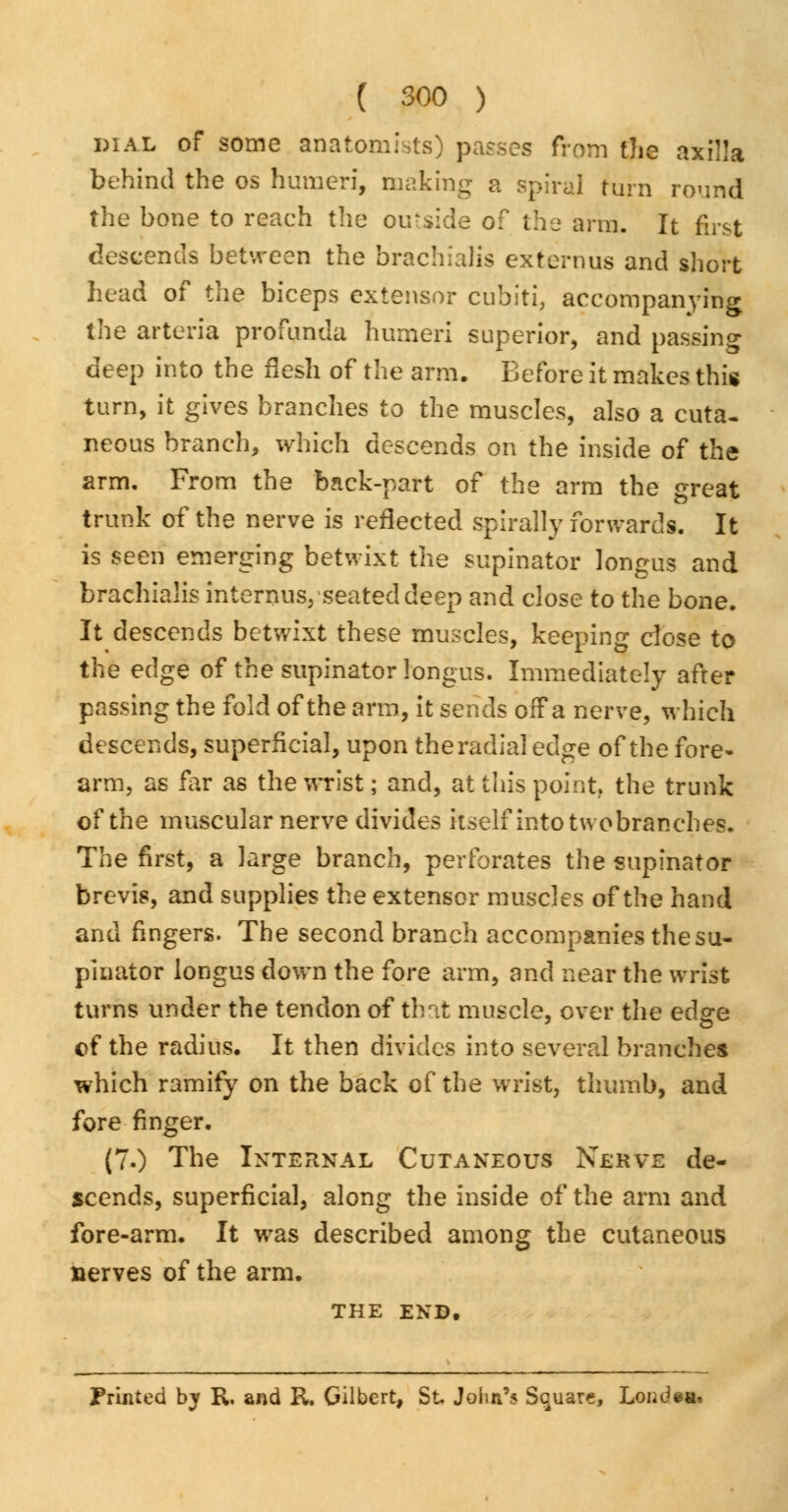 dial of some anatomists) passes from the axilla behind the os humeri, making a spiral turn round the bone to reach the oirside o? the arm. It first descends between the brachials externus and short head of the biceps extensor cubiti, accompanying the arteria profunda humeri superior, and passing deep into the flesh of the arm. Before it makes this turn, it gives branches to the muscles, also a cuta- neous branch, which descends on the inside of the arm. From the back-part of the arm the great trunk of the nerve is reflected spirally forwards. It is seen emerging betwixt the supinator longus and brachialis internus, seated deep and close to the bone. It descends betwixt these muscles, keeping close to the edge of the supinator longus. Immediately after passing the fold of the arm, it sends off a nerve, which descends, superficial, upon the radial edge of the fore- arm, as far as the wrist; and, at this point, the trunk of the muscular nerve divides itself into two branches. The first, a large branch, perforates the supinator brevis, and supplies the extensor muscles of the hand and fingers. The second branch accompanies the su- pinator longus down the fore arm, and near the wrist turns under the tendon of tint muscle, over the edge of the radius. It then divides into several branches which ramify on the back of the wrist, thumb, and fore finger. (7.) The Internal Cutaneous Nerve de- scends, superficial, along the inside of the arm and fore-arm. It was described among the cutaneous nerves of the arm. THE END. Printed bj R. and R. Gilbert, St John's Square, Londea.