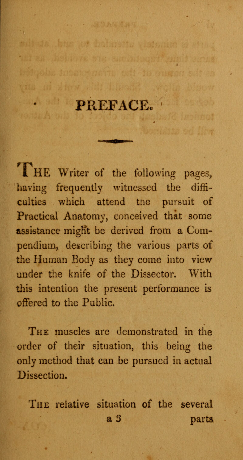 PREFACE. I HE Writer of the following pages, having frequently witnessed the diffi- culties which attend the pursuit of Practical Anatomy, conceived that some assistance migfit be derived from a Com- pendium, describing the various parts of the Human Body as they come into view under the knife of the Dissector. With this intention the present performance is offered to the Public. The muscles are demonstrated in the order of their situation, this being the only method that can be pursued in actual Dissection. The relative situation of the several