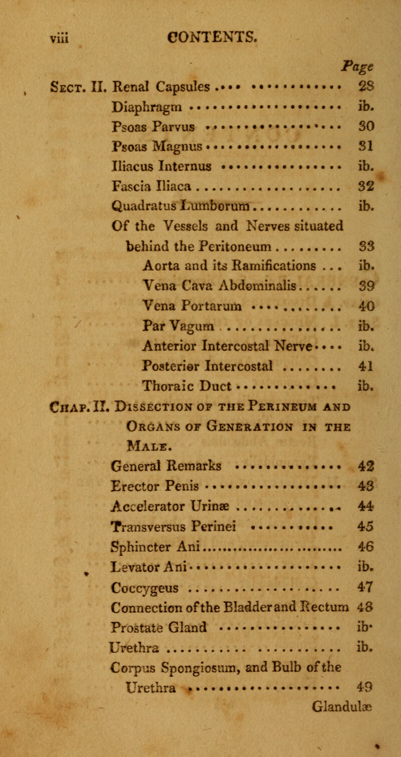 Page Sect. II. Renal Capsules . 2S Diaphragm • ib. Psoas Parvus • • 30 Psoas Magnus • • 81 Iliacus Internus ••••••• • ib. Fascia Iliaca 32 Quadratus Lumborum ib. Of the Vessels and Nerves situated behind the Peritoneum 33 Aorta and its Ramifications ... ib. Vena Cava Abdominalis 39 Vena Portarum • • • • 40 Par Vagum ib. Anterior Intercostal Nerve • • • • ib. Posterior Intercostal 41 Thoraic Duct • ib. Chap. II. Dissection of the Perineum and Organs of Generation in the Male. General Remarks • • 42 Erector Penis 43 Accelerator Urinse 44 Transversus Perinei •. •.. 45 Sphincter Ani 46 t Levator Ani • • • ib. Coccygeus 47 Connection of the Bladderand Rectum 48 Prostate Gland ib* Urethra ib. Corpus Spongiosum, and Bulb of the Urethra . • • • • • 49 Glandules