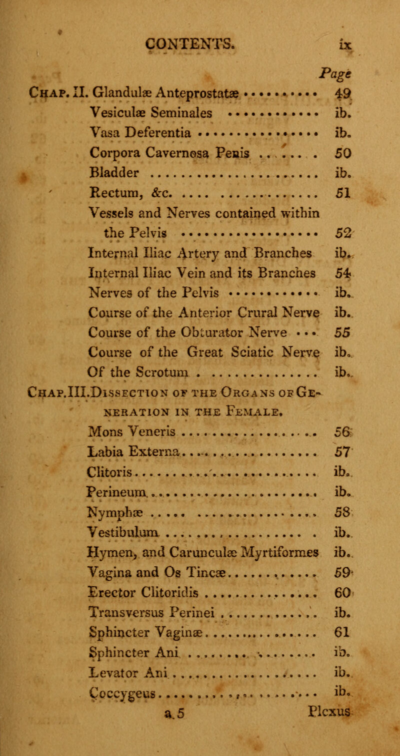 Page Chap. II. Glandulae Anteprostatae 49 Vesiculae Seminales ib. Vasa Deferentia •.... ib. Corpora Cavernosa Penis ...... . 50 Bladder ib. Rectum, <£:c 51 Vessels and Nerves contained within the Pelvis .. 52 Internal Iliac Artery and Branches ib. Internal Iliac Vein and its Branches 5k Nerves of the Pelvis ib. Course of the Anterior Crural Nerve ib. Course of the Obturator Nerve • • • 55 Course of the Great Sciatic Nerve ibo Of the Scrotum ib. Chap.III.Dissection of the Organs oeGe- nerat10n in the female. Mons Veneris 56 Labia Externa— 57 Clitoris .'. ib. Perineum, ib. Nymphae 58 Vestibulum , ib. Hymen, and Carunculse Myrtiformes ib. Vagina and Os Tincse 59- Erector Clitoriclis 60 Transversus Perinei ib. Sphincter Vaginae 61 Sphincter Ani •. ib. Levator Ani ib. Coecygeus • i-. .....*... ib. a. 5 Plexus