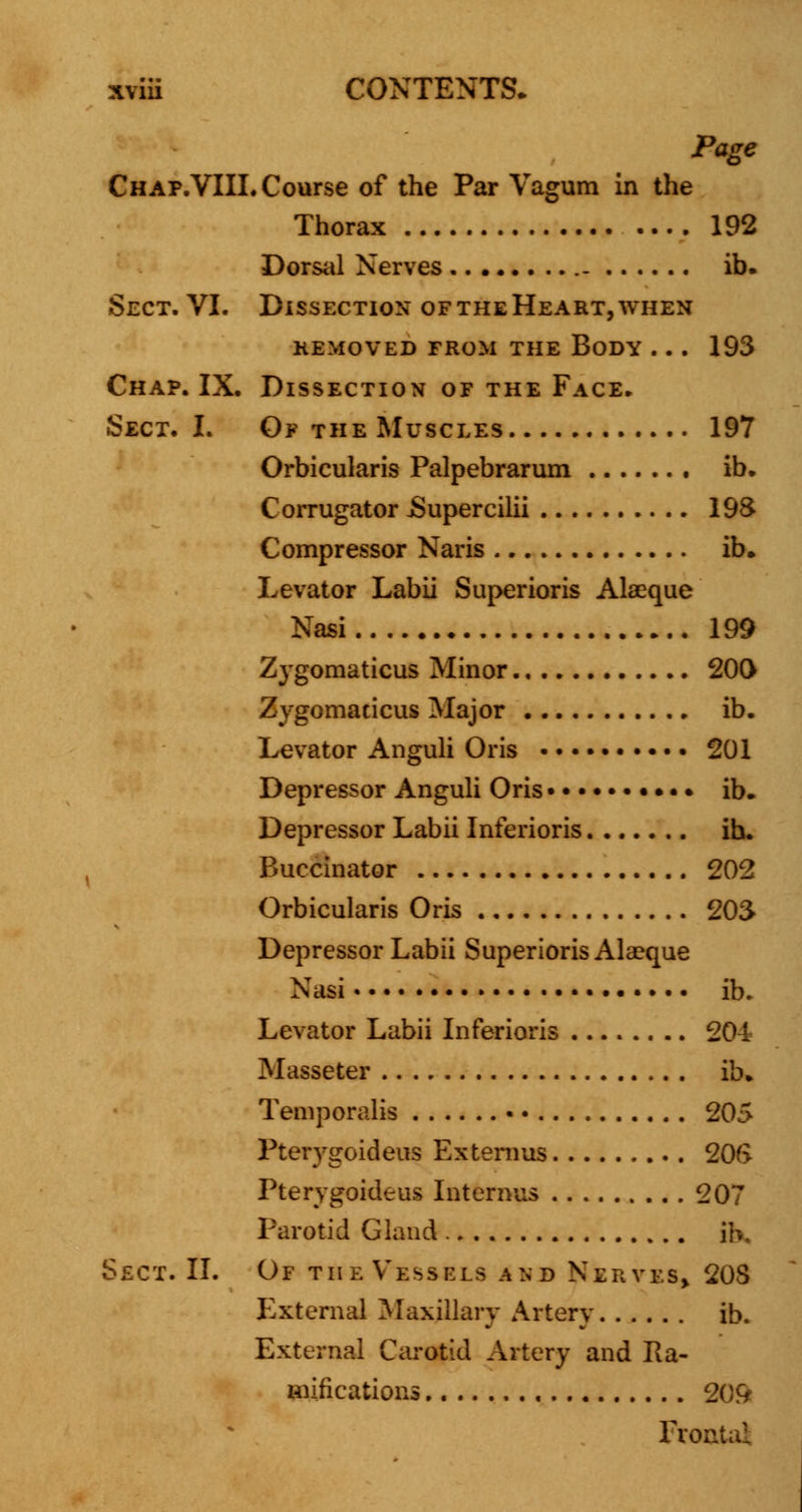 Page Chap.VIIL Course of the Par Vagum in the Thorax 192 Dorsal Nerves ib. Sect. VI. Dissection oftheHeart,when KEMOVED FROM THE BODY . . . 193 Chap. IX. Dissection of the Face. Sect. L Of the Muscles 197 Orbicularis Palpebrarum ib. Corrugator JSupercilii I9S Compressor Naris ib. Levator Labii Superioris Alaeque Nasi 199 Zygomaticus Minor 200 Zygomadcus Major ib. Levator Anguli Oris 201 Depressor Anguli Oris • • • • ib. Depressor Labii Inferioris in. Buccinator 202 Orbicularis Oris 203 Depressor Labii Superioris Ala?que Nasi ib. Levator Labii Inferioris 201 Masseter ib. Temporalis • • 205 Pterygoideus Extemus 206 Pterygoideus Interims 207 Parotid Gland .. . . ih. Sect. II. Of the Vessels and Nerves* 208 External Maxillary Artery ib. External Carotid Artery and Ra- mifications 20& Froi