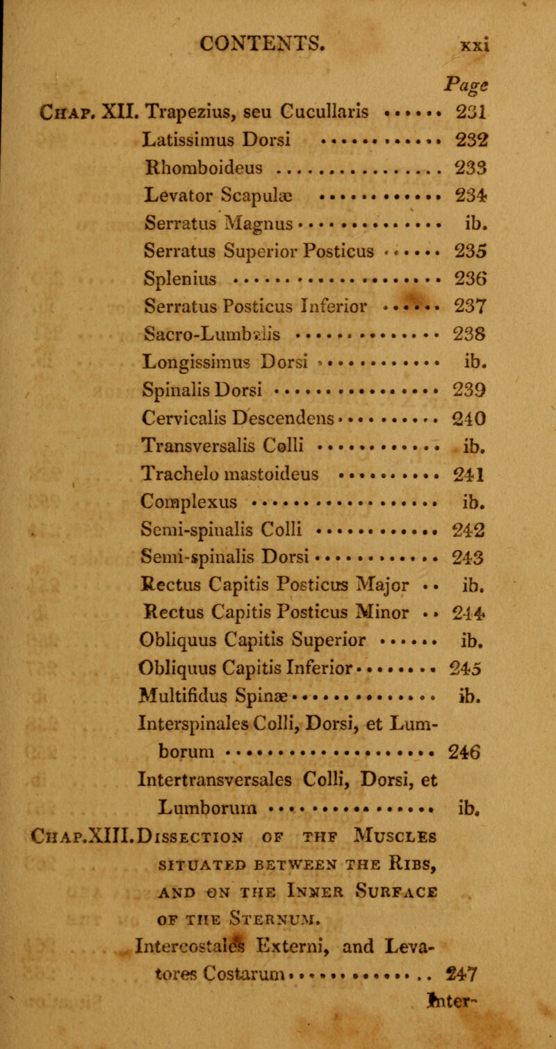 Page Chap. XII. Trapezius, seu Cucullaris ...... 231 Latissimus Dorsi • 232 Rhomboideus 233 Levator Scapulas • 234 Serratus Magnus ib. Serratus Superior Posticus «<•••. 235 Splenius 236 Serratus Posticus Inferior *..... 237 Sacro-Lumbsdis 238 Longissimus Dorsi • ib. Spinalis Dorsi 239 Cervicalis Descendens • 240 Transversalis Colli ib. Trachelo mastoideus .......... 241 Complexus * ib. Semi-spinalis Colli 242 Semi-spinalis Dorsi 243 Rectus Capitis Posticus Major • • ib. Rectus Capitis Posticus Minor • • 244 Obliquus Capitis Superior ib. Obliquus Capitis Inferior • 245 Multifidus Spinae ib. Interspinals Colli, Dorsi, et Lum- borum 246 Intertransversales Colli, Dorsi, et Lumborum • • • • ib. Chap.XIII.Dissection of thf Muscles situated between the rlbs, and on the inner surface of the Sternum. IntercostalS Externi, and Leva- tores Costarum 247 Jnter-