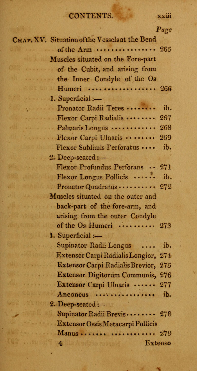 CONTENTS. xxiit Page Chap. XV. Situation ofthe Vessels at the Bend of the Arm 265 Muscles situated on the Fore-part of the Cubit, and arising from the Inner Condyle of the Os Humeri • 266 1, Superficial:— Pronator Radii Teres • • • ib. Flexor Carpi Radialis • • 267 Palmaris Longus 268 Flexor Carpi Ulnaris 269 Flexor Sublimis Ferforatus • • • • ib. 2. Deep-seated:— Flexor Profundus Perforans •• 271 Flexor Longus Pollicis ib. Pronator Quadratus 272 Muscles situated on the outer and back-part of the fore-arm, and arising from the outer Condyle of the Os Humeri 273 1. Superficial:— Supinator Radii Longus .... ib. Extensor Carpi RadialisLongior, 274« Extensor Carpi RadialisBrevior, 275 Extensor Digitorum Communis, 276 Extensor Carpi Ulnaris 277 Anconeus • ib. 2. Deep-seated:— r Supinator Radii Brevis 278 Extensor Ossis Metacarpi Pollicis Manus 279 4 Extenso