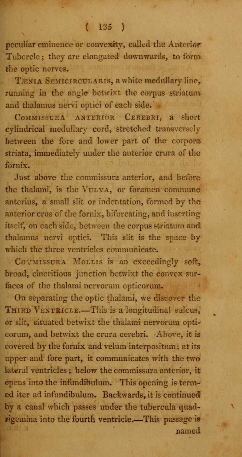 peculiar eminence or convexity, called the Anterior Tubercle; they are elongated downwards, to form the optic nerves. Taenia Semicircularis, awhile medullary line, running in the angle betwixt the corpus striatum and thalamus nervi optici of each side. CoMMISSURA ANTERIOR CEREBRI, a short cylindrical medullary cord, stretched transversely between the fore and lower part of the corpora striata, immediately under the anterior crura of the fornix. Just above the ccmmissura anterior, and before the thalami, is the Vulva, or foramen commune anterius, a small slit or indentation, formed by the anterior cms of the fornix, bifurcating, and inserting itself, on each side, between the corpus striatum and thalamus nervi optici. t is the space by which the three ventricles communicate. Covmissura Mollis is an exceedingly soft, broad, cineritious junction betwixt the convex sur- faces of the thalami nervorum opticorum. On separating the optic thalami, we discover the Third Ventricle.—This is a longitudinal sulcus, or slit, situated betwixt the thalami nervorum opti- corum, and betwixt the crura cerebri. Above, it is covered by the fornix and velum interpositum; at its upper and fore part, it communicates with the two lateral ventricles ; below the commissura anterior, it opens into the infundibulum. This opening is term- ed iter ad infundibulum. Backwards, it is continued by a canal which passes under the tubercula quad- wgemina into the fourth ventricle.—This passage is named