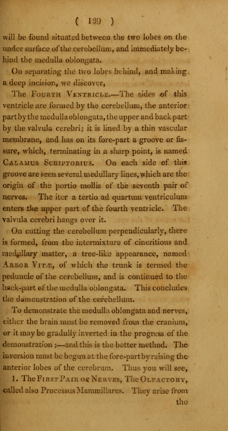 will be found situated between the two lobes on the under surface of the cerebellum, and immediately be- hind the medulla oblongata. On separating the two lobes behind, and making a deep incision, we discover, The Fourth Ventricle.—The sides of this ventricle are formed by the cerebellum, the anterior part by the medulla oblongata, the upper and back part by the valvula cerebri; it is lined by a thin vascular membrane, and has on its fore-part a groove or fis- sure, which, terminating in a sharp point, is named Calamus Scriptorius. On each side of this groove are seen several medullary lines, which are the origin of the portio mollis of the seventh pair of nerves. The iter a tertio ad quartum ventriculum enters tke upper part of the fourth ventricle. The valvula cerebri hangs over it. On cutting the cerebellum perpendicularly, there is formed, from the intermixture of cineritious and >:llary matter, a tree-like appearance, named Arbor Yit.e, of which the trunk is termed the peduncle of the cerebellum, and is continued to the back-part of the medulla oblongata. This concludes the demonstration of the cerebellum. To demonstrate the medulla oblongata and nerves, either the brain must be removed from the cranium, or it may be graduliy inverted in the progress of the demonstration ;—and this is the better method. The inversion must be begun at the fore-part by raising the anterior lobes of the cerebrum. Thus you will see, 1. The First Pair o§ Nerves, TheOLEACTORY, called also Processus Mammillares. They arise from the