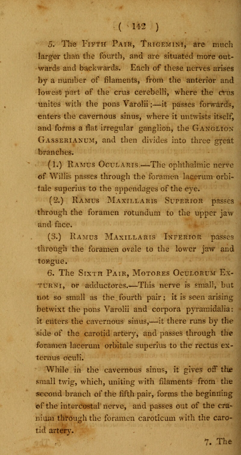 ( 1*2 ) 5. The Fifth Pair, Trigemini, are much larger than the fourth, and are situated more out- wards and backwards. Each of these nerves arises by a number of filaments, from the anterior and lowest part of the crus cerebelh, where the cvus unites with the pons Varolii;—it passes forwards, enters the cavernous sinus, where it untwists itself, and forms a flat irregular ganglion, the Ganglion Gasserianum, and then divides into three great branches. (1.) Ramus Ocularis.—The ophthalmic nerve of Willis passes through the foramen lacerum orbi- tale superius to the appendages of the eye. (2.) Ramus Maxillaris Superior passes through the foramen rotundum to the upper jaw and face. (3.) Ramus Maxillaris Inferior passes through the foramen ovale to the lower jaw and tongue. 6. The Sixth Pair, Motores Oculorum Ex- turni, or adductores.—This nerve is small, but not so small as the fourth pair; it is seen arising betwixt the pons Varolii and corpora pyramidalia: it enters the cavernous sinus,—it there runs by the side of the carotid artery, and passes through the foramen lacerum orbitale superius to the rectus ex- ternus oculi. While in the cavernous sinus, it gives off t!i£ small twig, which, uniting with filaments from the second branch of the fifth pair, forms the beginning of the intercostal nerve, and passes out of the cra- nium through the foramen caroticum with the caro- tid artery.
