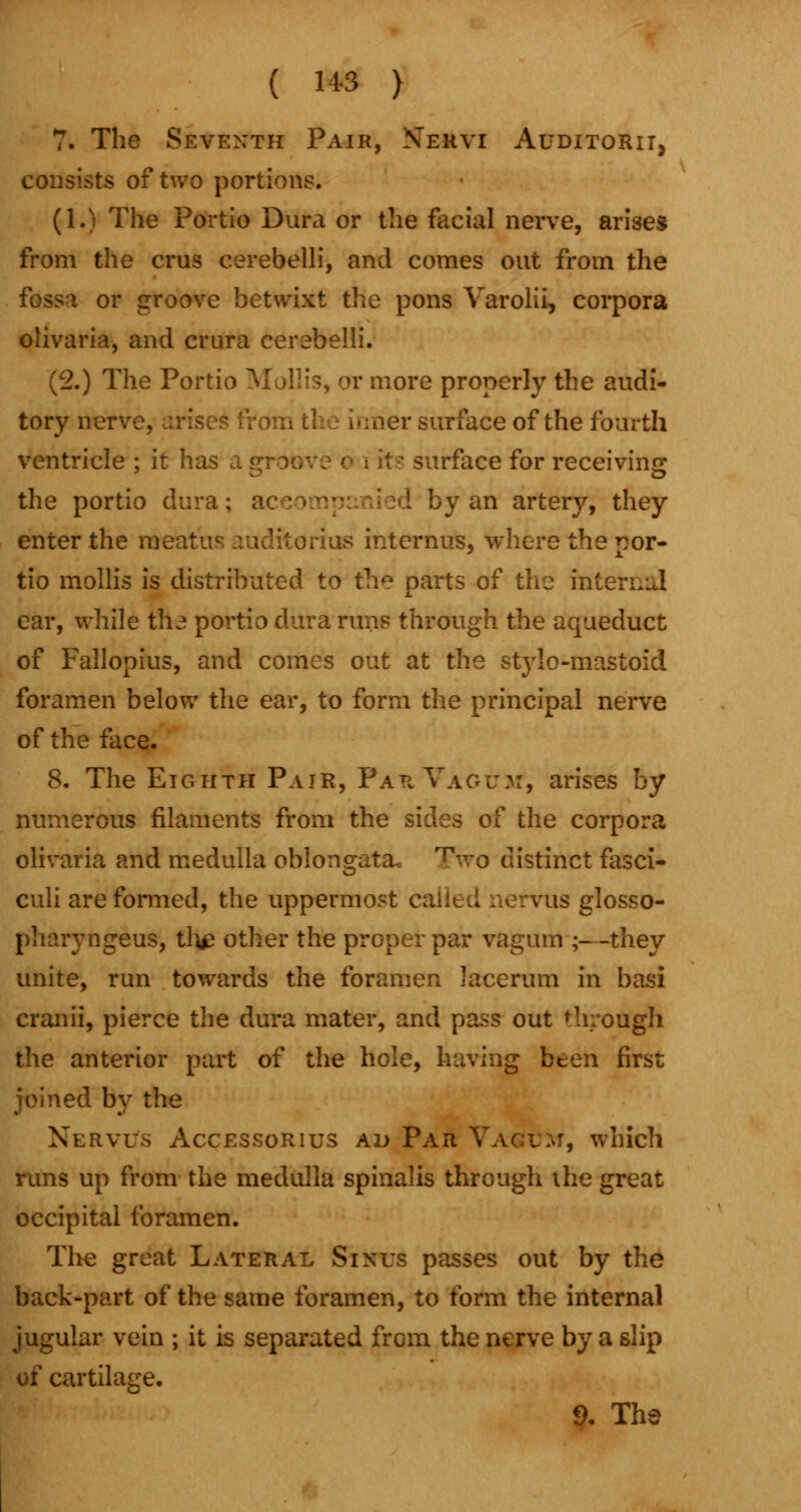 ( 14-3 ) 7. The Seventh Pair, Nervi Auditorii, consists of two portions. (1.) The Portio Dura or the facial nerve, arises from the crus cerebelli, and comes out from the fossa or groove betwixt the pons Varolii, corpora olivaria, and crura cerebelli. (2.) The Portio Mollis, or more properly the audi- tory nerve, arises from the inner surface of the fourth ventricle ; it has a [ irface for receiving the portio dura; a I)y an artery, they enter the meat i las internus, where the por- tio mollis is distributed to the parts of the internal ear, while the portio dura runs through the aqueduct of Fallopius, and comes out at the stylo-mastoid foramen below the ear, to form the principal nerve of the face. 8. The Eighth Pair, ParVaoux, arises by numerous filaments from the sides of the corpora olivaria and medulla oblongata. Two distinct fasci- culi are formed, the uppermost cal us glosso- pharyngeus, tli£ other the proper par vagum ;—they unite, run towards the foramen lacerum in basi cranii, pierce the dura mater, and pass out through the anterior part of the hole, having been first joined by the Nervi/s Accessorius ad Par Vagum, which runs up from the medulla spinalis through the great occipital foramen. The great Lateral Sinus passes out by the back-part of the same foramen, to form the internal jugular vein ; it is separated from the nerve by a slip of cartilage. 9. The