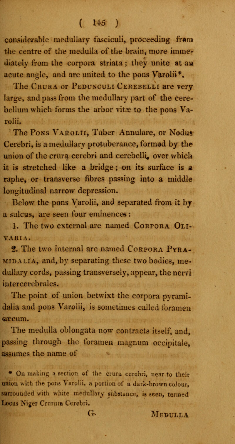 considerable medullary fasciculi, proceeding frem the centre of the meduila of the brain, more imme- diately from the corpora striata; they unite at aa acute angle, and are united to the pons Varolii*. The Crura or Pedunculi Cerebelli are very large, and pass from the medullary part of the cere- bellum which forms the arbor vitse to the pons Va- rolii. The Pons Varolii, Tuber Annulare, or Nodus Cerebri, is a medullary protuberance, formad by the union of the crura cerebri and cerebelli, over which it is stretched like a bridge; on its surface is a raphe, or transverse fibres passing into a middle longitudinal narrow depression. Below the pons Varolii, and separated from it by a sulcus, are seen four eminences: 1. The two external are named Corpora Oli- VARIA. - 2. The two internal are named Corpora Pyra- midalia, and, by separating these two bodies, me- dullary cords, passing transversely, appear, the nervi intercerebrales. The point of union betwixt the corpora pyrami- dalia and pons Varolii, is sometimes called foramen caecum. The medulla oblongata now contracts itself, and, passing through the foramen magnum occipitale, assumes the name of * On making a section of the crura cerebri, near to their union with the pons Varolii, a portion of a dark-brown colour, surrounded with white medullary substance, is seen, termed Locus Niger Crurnia Cerebri. (^ Medulla