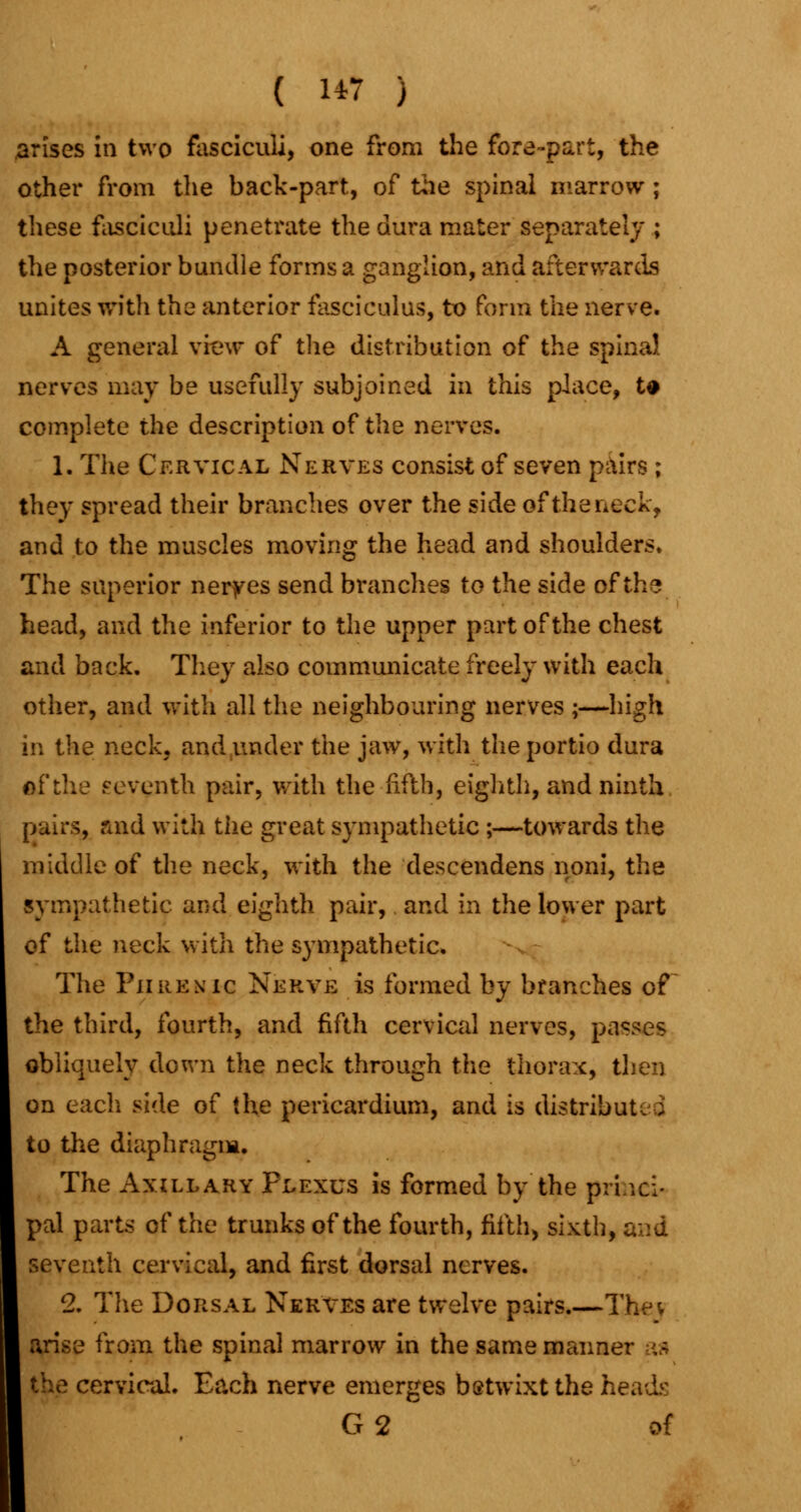 ( 1*7 ) arises in two fasciculi, one from the fore-part, the other from the back-part, of the spinal marrow ; these fasciculi penetrate the dura mater separately ; the posterior bundle forms a ganglion, and afterwards unites with the anterior fasciculus, to form the nerve. A general view of the distribution of the spina! nerves may be usefully subjoined in this place, t* complete the description of the nerves. 1. The Cervical Nerves consist of seven pairs ; they spread their branches over the side of the neck, and to the muscles moving the head and shoulders. The superior nerves send branches to the side of the head, and the inferior to the upper part of the chest and back. They also communicate freely with each other, and with all the neighbouring nerves ;—high in the neck, and under the jaw, with theportio dura of the seventh pair, with the fifth, eighth, and ninth pairs, raid with the great sympathetic ;—towards the middle of the neck, with the descendens noni, the sympathetic and eighth pair, and in the lower part of the neck with the sympathetic. The Phrenic Nerve is formed by branches of the third, fourth, and fifth cervical nerves, passes obliquely down the neck through the thorax, then on each side of the pericardium, and is distributed to the diaphragm. The Axillary Plexus is formed by the princi- pal parts of the trunks of the fourth, fifth, sixth, and seventh cervical, and first dorsal nerves. 2. The Dorsal Nerves are twelve pairs.—Thev arise from the spinal marrow in the same manner as