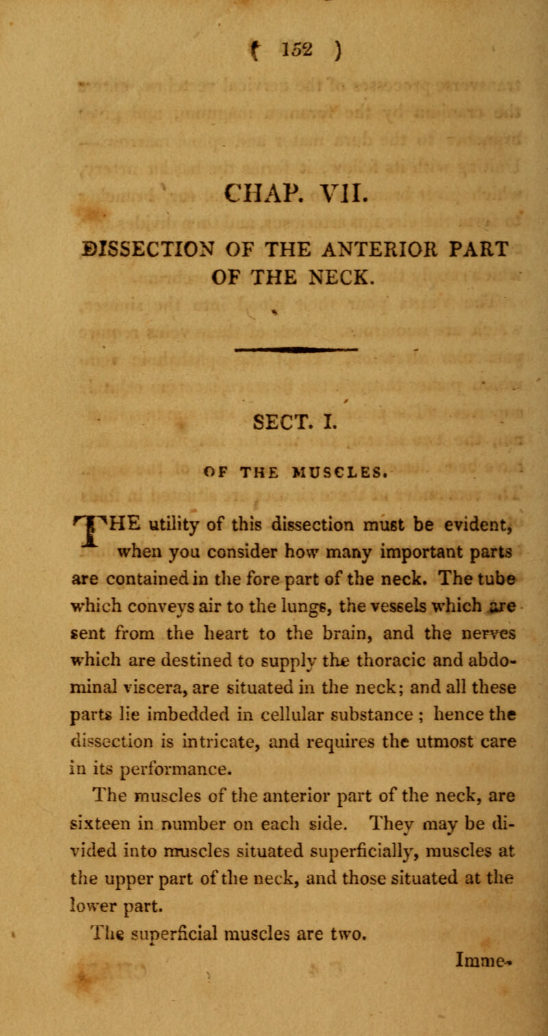 CHAP. VII. DISSECTION OF THE ANTERIOR PART OF THE NECK. SECT. I. OF THE MUSCLES. npHE utility of this dissection must be evident, when you consider how many important parts are contained in the fore part of the neck. The tube which conveys air to the lungs, the vessels which are sent from the heart to the brain, and the nerves which are destined to supply the thoracic and abdo- minal viscera, are situated in the neck; and all these parts lie imbedded in cellular substance ; hence the dissection is intricate, and requires the utmost care in its performance. The muscles of the anterior part of the neck, are sixteen in number on each side. They may be di- vided into muscles situated superficially, muscles at the upper part of the neck, and those situated at the lower part. The superficial muscles are two. Imme-