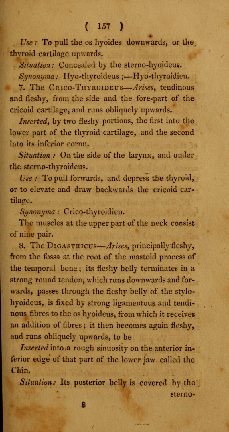 Use : To pull the os hyoides downwards, or the. thyroid cartilage upwards. Situation: Concealed by the sterno-hyoideus. Synonyma; Hyo-thyroideus ;—Hyo-thyroidien, 7. The Crico-Thyroideus—Arises, tendinous and fleshy, from the side and the fore-part of the cricoid cartilage, and runs obliquely upwards. Inserted, by two fleshy portions, the first into the lower part of the thyroid cartilage, and the second into its inferior cornu. Situation : On the side of the larynx, and under tlie sterno-thyroideus. Use : To pull forwards, and depress the thyroid, or to elevate and draw backwards the cricoid car- tilage. Synonyma : Crico-thyroidien. The muscles at the upper part of the neck consist of nine pair. 8. The Digastricus—Arises, principally fleshy, from the fossa at the root of the mastoid process of the temporal bone; its fleshy belly terminates in a strong round tendon, which runs downwards and for- wards, passes through the fleshy belly of the stylo- hyoideus, is fixed by strong ligamentous and tendi- nous fibres to the os hyoideus, from which it receives an addition of fibres; it then becomes again fleshy, and runs obliquely upwards, to be Inserted into .a rough sinuosity on the anterior in- ferior edge of that part of the lower jaw called the Chin. Situation: Its posterior belly is covered by the sterno-