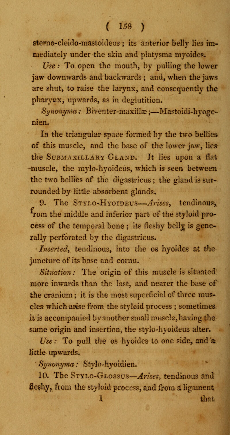 sterno-cleido-mastoideus ; its anterior belly lies im- mediately under the skin and platysma myoides. Use: To open the mouth, by pulling the lower jaw downwards and backwards ; and, when the jaws are shut, to raise the larynx, and consequently the pharynx, upwards, as in deglutition. Synonyma: Biventer-maxillse;—Mastoidi-hyoge- nien. In the triangular space formed by the two bellies, of this muscle, and the base of the lower jaw, lies the Submaxillary Gland. It lies upon a flat -muscle, the mylo-hyoideus, which is seen between the two bellies of the digastricus ; the gland is sur- rounded by little absorbent glands. 9. The Stylo-Hyoideus—Arises, tendinous, f rom the middle and inferior part of the styloid pro- cess of the temporal bone ; its fleshy belly, is gene- rally perforated by the digastricus. Inserted, tendinous, into the os hyoides at the juncture of its base and cornu. Situation: The origin of this muscle is situated more inwards than the last, and nearer the base of the cranium ; it is the most superficial of three mus- cles which arise from the styloid process ; sometimes it is accompanied by another small muscle, having the same origin and insertion, the stylo-hyoideus alter. Use: To pull the os hyoides to one side, and a little upwards. Synonyma: Stylo-hyoidien. 10. The Stylo-Glossus—Arise*, tendinous and fleshy, from the styloid process, and from a ligament 1 that