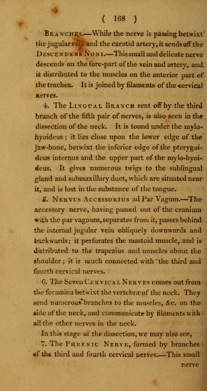 Branches.—While the nerve is passing betwixt the jugular ve2t and the carotid artery, it sends off the D e sc e x dens N o n i.—This small and delicate nerve descends on the fore-part of the vein and artery, and is distributed to the muscles on the anterior part of the trachea. It is joined by filaments of the cervical Herves. 4k The Lingual B r a n c h sent off by the third branch of the fifth pair of nerves, is also seen in the dissection of the neck. It is lound under the mylo- hyoideus ; it lies close upon the lower edge of the jaw-bone, betwixt the inferior edge of the pterygoid deus internus and the upper part of the mylo-hyoi- deus. It gives numerous twigs to the sublingual gland and submaxillary duct, which are situated near it, and is lost in the substance of the tongue. £. Nehvus Accessorius ad Par Vagum.—The accessory nerve, having passed out of the cranium with the par vagnum, separates from it, passes behind the internal jugular vein obliquely downwards and backwards; it perforates the mastoid muscle, and is distributed to the trapezius and muscles about the shoulder; it is much connected with the third and fourth cervical nerves. 6. The Seven C b r v i c a l N e rves comes out from the foramina betwixt the vertebra?of the neck. They send numerous*branches to the muscles, &c. on the side of the neck, and communicate by filaments with all the other nerves in the neck. In this stage of the dissection, we may also see, 7. The Phrenic Nerve, formed by branches of the third and fourth cervical nerves.—This small nerve