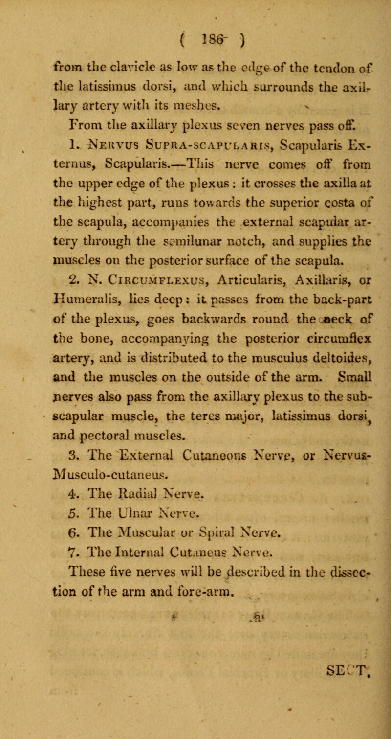 ( 136- ) from the clavicle as Ion- as the edge of the tendon of the latissiinus dorsi, and which surrounds the axil- lary artery with its meshes. From the axillary plexus seven nerves pass off. 1. Nekvus Supha-scapulahis, Scapularis Ex- ternus, Scapularis.—This nerve comes off from the upper edge of the plexus : it crosses the axilla at the highest part, runs towards the superior costa of the scapula, accompanies the external scapular ar- tery through the semilunar notch, and supplies the muscles on the posterior surface of the scapula. 2. N. Circumflexus, Articularis, Axillaris, or llumeralis, lies deep: it passes from the back-part of the plexus, goes backwards round the -neck of the bone, accompanying the posterior circumflex artery, and is distributed to the musculus deltoides, and the muscles on the outside of the arm. Small jierves also pass from the axillary plexus to the sub- scapular muscle, the teres major, latissimus dorsi^ and pectoral muscles. 3. The External Cutaneous Nerve, or Nervus- Musculo-cutaneus. 4. The Radial Nerve. 5. The Ulnar Nerve. 6. The Muscular or Spiral Nerve. 7. The Internal Cutaneus Nerve. These five nerves will be described in the dissec- tion of the arm and fore-arm. sect;