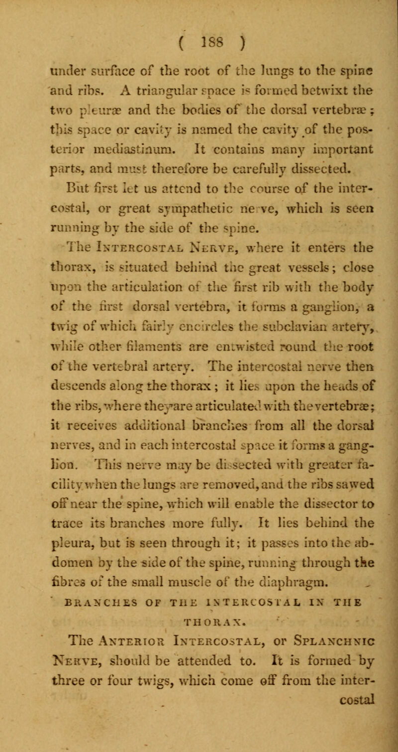 ( 138 ) under surface of the root of the lungs to the spine and ribs. A triangular space is formed betwixt the two pleurae and the bodies of the dorsal vertebrae; B or cavity is named the cavity of the pos- r mediastinum. It contains many important parts, and must therefore be carefully dissected. But first Itt us attend to the course of the inter- costal, or great sympathetic ne ve, which is seen running by the side of the spine. The Intercostal Nerve, where it enters the thorax, is situated behind the great vessels; close upon the articulation of the first rib with the body of the first dorsal vertebra, it terms a ganglion, a twig of which an artery, while other filaments are en twisted round the root of the vertebral artery. The intercom ihen descends along rhe thorax ; it lie- upon the heads of the ribs, where theyttre articulated with the vertebrae; it receives additional branches from all the dorsal nenr i each intercostal paceit g ang- Kon. This nerve may be dissected with greater fa- cility when the lungs are removed, and the ribs sawed off near the spine, which will enable the dissector to trace its branches more fully. It lies behind the pleura, but is seen through it; it passes into the ab- domen by the aide of the spine, running through the fibres of the small muscle of the diaphragm. BRANCHES OF THE INTERCOSTAL IX THE THORAX. The Anterior Ixtercostal, or Splanchnic Nerve, should be attended to. It is formed by three or four twigs, which come off from the inter- costal