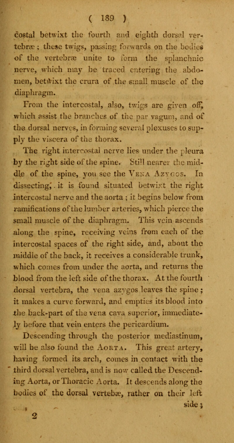costal betwixt the fourth and eighth dorsal ver- tebra? ; these twigs, passing forwards on the bodies of the vertebrae unite to form the splanchnic nerve, which may be traced entering the abdo- men, betwixt the crura of the small muscle of the diaphragm. From the intercostal, also, twigs are given off^ which assist the branches of the par yagum, and of the dorsal nerves, in forming several plexuses to sup- ply the viscera of the thorax. The right intercostal nerve lies under the [ leura by the right side of the spine. StiH nearer the mid- dle of the spine, you see the Vena Azygcs. In dissecting^. it is found situated betwixt the right intercostal nerve and the aorta ; it begins below from ramifications of the lumber arteries, which pierce the small muscle of the diaphragm. This vein ascends along the spine, receiving veins from each of the intercostal spaces of the right side, and, about the middle of the back, it receives a considerable trunk, which comes from under the aorta, and returns the blood from the left side of the thorax. At the fourth dorsal vertebra, the vena azygos leaves the spine; it makes a curve forward, and empties its blood into the back-part of the vena cava superior, immediate- ly before that vein enters the pericardium. Descending through the posterior mediastinum, will be also found the Aorta. This gre::t artery, having formed its arch, comes in contact with the  third dorsal vertebra, and is now called the Descend- ing Aorta, or Thoracic Aorta. It descends along the bodies of the dorsal vertebse, rather on their left side; 2