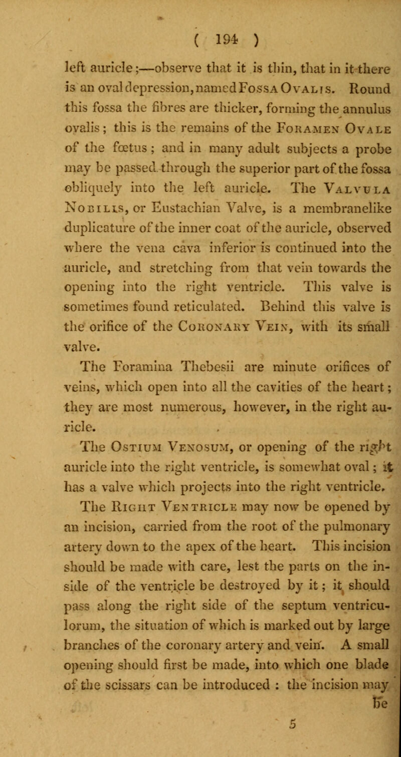 ( 19* ) left auricle;—observe that it is thin, that in it there is an oval depression, named Fossa Oval is. Round this fossa the fibres are thicker, forming the annulus ovalis; this is the remains of the Foramen Ovale of the foetus ; and in many adult subjects a probe may be passed through the superior part of the fossa obliquely into the left auricle. The Valvula Nocilis, or Eustachian Valve, is a membranelike duplicature of the inner coat of the auricle, observed where the vena cava inferior is continued into the auricle, and stretching from that vein towards the opening into the right ventricle. This valve is sometimes found reticulated. Behind this valve is the orifice of the Cqroxary Vein, with its small valve. The Foramina Thebesii are minute orifices of veins, which open into all the cavities of the heart; they are most numerous, however, in the right au- ricle. The Ostium Vexosum, or opening of the n*M auricle into the right ventricle, is somewhat oval; it has a valve which projects into the right ventricle. The Right Ventricle may now be opened by an incision, carried from the root of the pulmonary artery down to the apex of the heart. This incision should be made with care, lest the parts on the in- side of the ventricle be destroyed by it; it should pass along the right side of the septum ventricu- lorum, the situation of which is marked out by large branches of the coronary artery and vein. A small opening should first be made, into which one blade of the scissars can be introduced : the incision may be 5