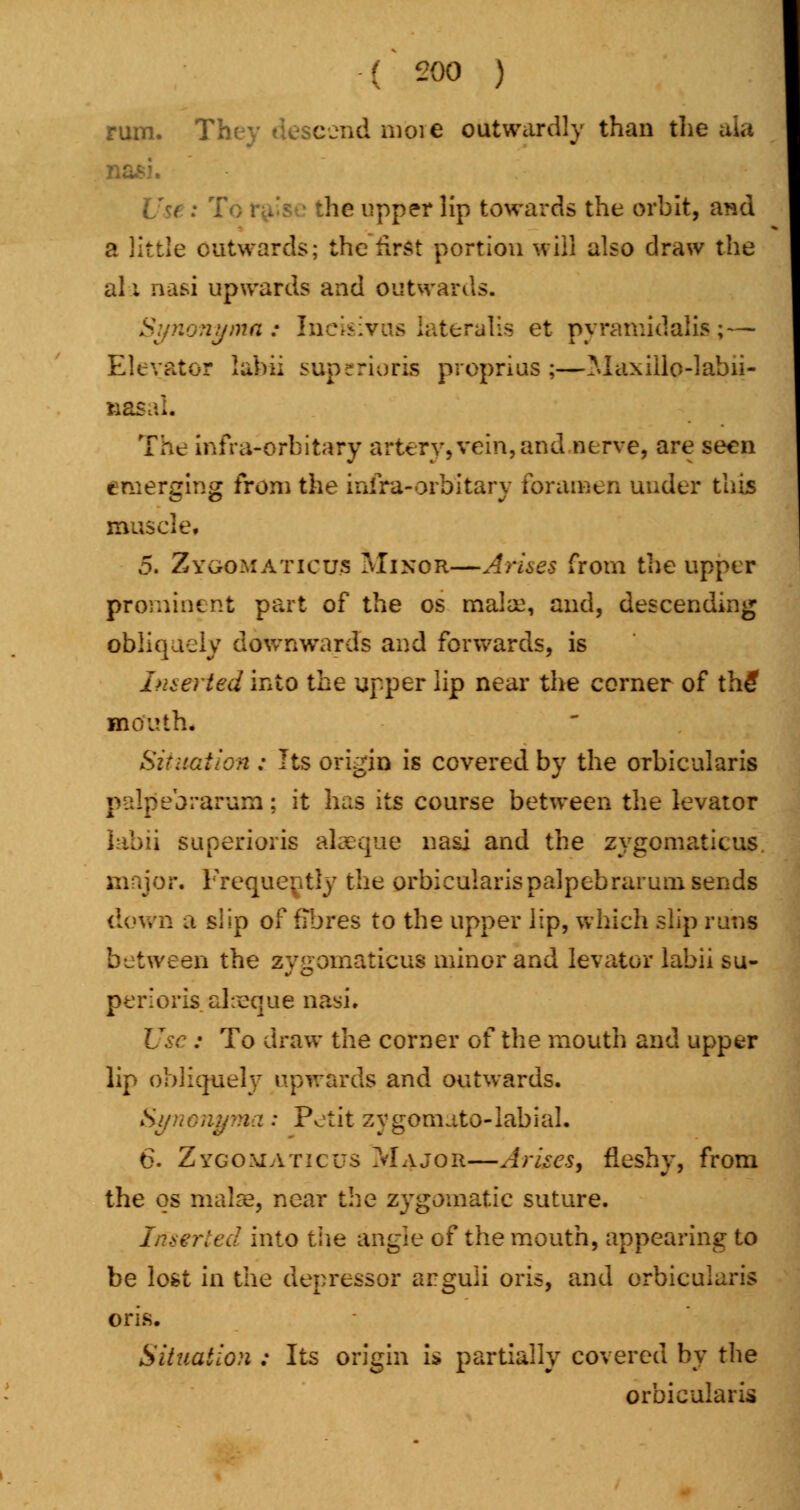 rum. Tk eendmbrje outwardly than the ata • lie upper lip towards the orbit, and a little outwards; the first portion will also draw the all nasi upwards and outwards. Synonyma: Incisivas lateralis et pyramidali*;— Elevator labii supcrioris proprius ;—Maxiilo-labii- nasaL The infra-orhitary artery, vein, and nerve, are seen emerging from the infira-orbitary foramen under this muscle, 5. Zygomatics Minor—Arises from the upper prominent part of the os mala:, and, descending obliquely downwards and forwards, is Inserted into the upper lip near the corner of th£ mouth* Situation : Its origin is covered by the orbicularis palpebrarum; it has its course between the levator iabii superioris akeque nasi and the zygomatieus major. Frequently the orbicularis palpebrarum sends down a slip of fibres to the upper lip, which slip runs between the zygomatieus minor and levator labii su- periors aheque nasi. Use : To draw the corner of the mouth and upper lip obliquely upwards and outwards. Synongma ; Petit zygomato-labial. 6. Zygomatic us Major—Arises, fleshy, from the os maJre, near the zygomatic suture. Inserted into the angle of the mouth, appearing to be lost in the depressor arguli oris, and orbicularis oris. Situation : Its origin is partially covered by the orbicularis