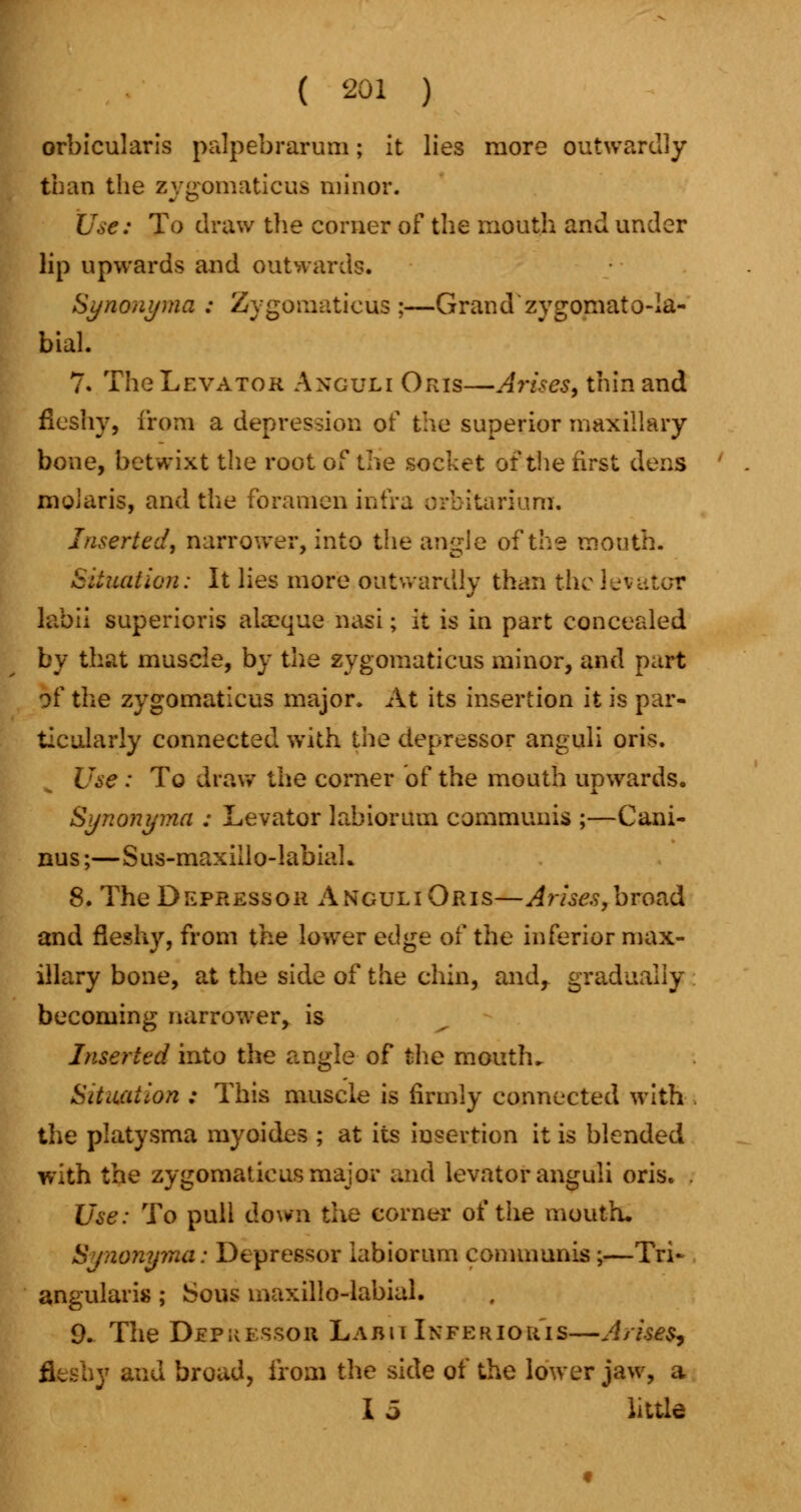 orbicularis palpebrarum; it lies more outwardly than the zygomaticus minor. Use: To draw the corner of the mouth and under lip upwards and outward?. Synonyma : Zygomaticus;—Grand zygoniato-Ia- bial. 7. The Levator Anguli Oris—Arises, thin and fleshy, from a depression of the superior maxillary bone, betwixt the root of the socket of the first dens moiaris, and the foramen intra orbitariurn. Inserted, narrower, into the angle of the mouth. Situation: It lies more outwardly than the levator labii superioris alaeque nasi; it is in part concealed by that muscle, by the zygomaticus minor, and part of the zygomaticus major. At its insertion it is par- ticularly connected with the depressor anguli oris. Use : To draw the corner of the mouth upwards. Synonyma : Levator labiorum communis ;—Cani- nus;—Sus-maxiilo-labiaL 8. The Depressor Anguli Oris—Arises,broad and fleshy, from the lower ed^e of the inferior max- illary bone, at the side of the chin, and, gradually becoming narrower, is Inserted into the angle of the mouth. Situation : This muscle is firmly connected with the platysma myoides ; at its insertion it is blended with the zygomaticus major and levator anguli oris. . Use: To pull down the corner of the mouth. Synonyma: Depressor labiorum communis;—Tri- angularis ; Sous maxillo-labial. 9. The Depressor Labii Ixferiou'is—Arises, ..y and broad, from the side of the lower jaw, a I 5 little