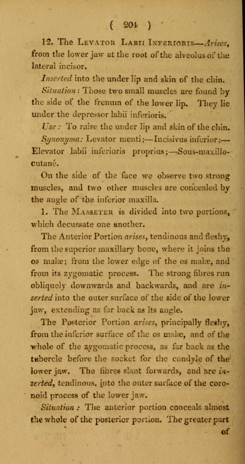 12. The Levator Labii Inferioris—A from the lower jaw at the root of the alveolus of the lateral incisor. Inserted into the under lip and skin of the chin. Situation: Those two small muscles are found by the side of the frenum of the lower lip. They lie under the depressor labii inferioris. Use : To raise the under lip and skin of the chin. Synonyma: Levator menti;—Incisivus inferior;— Elevator labii inferioris proprius;—Sous-maxillo- cutane. On the side of the face we observe two strong muscles, and two other muscles are concealed by the angle of the inferior maxilla. 1. The Masseter is divided into two portions, which decussate one another. The Anterior Portion arise*, tendinous and fleshy, from the superior maxillary bone, where it joins the os mala?; from the lower edge of the os make, and from its zygomatic process. The strong fibres run obliquely downwards and backwards, and are in- serted into the outer surface ol the side of the lower jaw, extending as far back as its angle. The Posterior Portion arises, principally fleshy, from the inferior surface of the os mala?, and of the whole of the zygomatic process, as far back as the tubercle before il\e socket for the condyle of the lower jaw. The fibres slant forwards, and are in- serted, tendinous, into the outer surface of the coro- noid process of the lower jaw, SiUiation : The anterior portion conceals almost the whole of the posterior portion. The greater part of