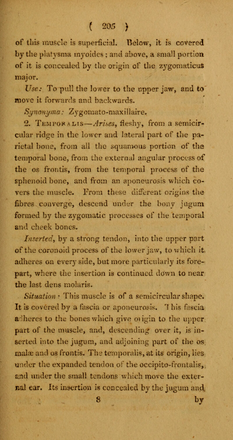 of tins muscle is superficial. Below, it is covered by the plafvsma myoidcs ; and above, a small portion of it is concealed by the origin of the zygomatics major. Use: To pull the lower to the upper jaw, and to move it forwards and backwards. Synonyma: Zygomato-maxillaire. c2. Temporalis—Arises, fleshy, from a semicir- cular ridge in the lower and lateral part of the pa- rietal bone, from all the squamous portion of the temporal bone, from the external angular process of the os frontis, from the temporal process of the sphenoid bone, and from an aponeurosis which co- vers the muscle. From these different origins the fibres converge, descend under the bony jugum formed by the zygomatic processes of the temporal and cheek bones. Inserted, by a strong tendon, into the upper part of the coronoid process of the lower jaw, to which it adheres on every side, but more particularly its fore- part, where the insertion is continued down to near the last dens molar is. Situation • This muscle is of a semicircular shape. It is covered by a fascia or aponeurosis. 1 his fascia adheres to the bones which give oiigin to the upper part of the muscle, and, descending over it, is in- serted into the jugum, and adjoining part of the os make and os frontis. The temporalis, at its origin, lies under the expanded tendon of the occipito-frontalis, and under the small tendons which move the exter- nal ear. Its insertion is concealed by the jugum and 8 by
