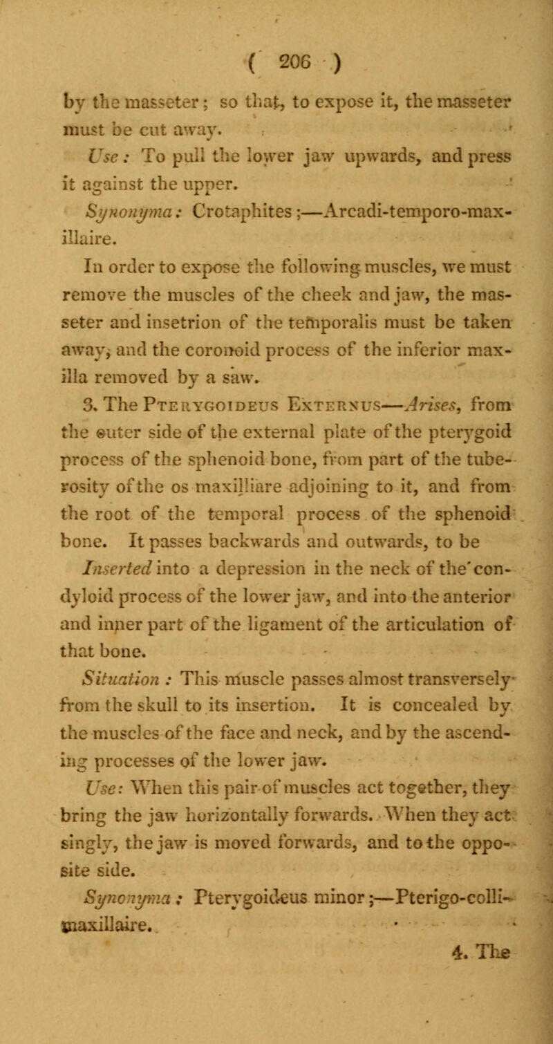 by the ma&seter; so that, to expose It, the masseter must be < : To pull the lower jaw upwards, and press it against the upper. Synonyma; Crotaphites ;—Arcadi-temporo-max- ire. In order to expose the following muscles, we must remove the muscles of the cheek and jaw, the mas- seter and insetrion of the temporalis must be taken away, and the coronoid process of the inferior max- illa removed by a saw. 3. The Pteilygoideus BkTEHNUS—Arises^ from miter side of the external plate of the pterygoid process of the sphenoid bone, from part of the tube- rosity of the os maxijliare adjoining to it, and from the root of the temporal process of the sphenoid bone. It passes backwards and outwards, to be /userted into a depression in the neck of the'con- dyloid process of the lower jaw, and into the anterior and inner part of the ligament of the articulation of that bone. Situation : This muscle passes almost transversely from the skull to its insertion. It is concealer the muscles of the face and neck, and by the ascend- ing processes of the lower jaw. When this pair of muscles act together, they bring the jaw horizontally forwards. When they act singly, the jaw is moved forwards, and to the oppo- site side. Syncnyma ; Pterygoideus minor;—Pterigo-coili- Uiaxillaire. d. The
