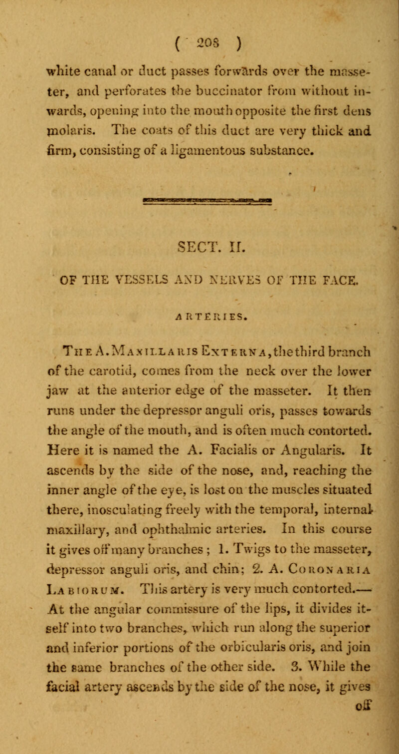 ( ~os ) white canal or duct passes forwlrds over the raas.se- ter, and perforates the buccinator from without in- wards, opening into the mouth opposite the first dens mohiris. The coats of this duct are very thick and firm, consisting of a ligamentous substance. SECT. If. OF THE VESSELS AND NERVES OF THE FACE, A RTERIES. The A.M axillaris Extern a,the third branch of the carotid, comes from the neck over the lower jaw at the anterior edge of the masseter. It then runs under the depressor anguli oris, passes towards the angle of the mouth, and is often much contorted. Here it is named the A. Facialis or Angularis. It ascends by the side of the nose, and, reaching the inner angle of the eye, is lost on the muscles situated there, inosculating freely with the temporal, internal maxiilary, and ophthalmic arteries. In this course it gives off many branches ; 1. Twigs to the masseter, depressor anguli oris, and chin; 2. A. Corqnaria La biorum. This artery is very much contorted— At the angular commissure of the lips, it divides it- self into two branches,, which rim along the superior and inferior portions of the orbicularis oris, and join the same branches of the other side. 3. While the facial artery ascends by the side of the nose, it gives off