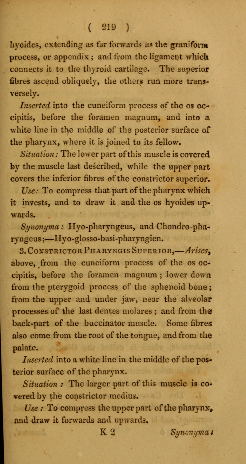 ( *19 ) hyoides, extending as far forwards as the graniform process, or appendix ; and from the ligament which connects it to the thyroid cartilage. The superior fibres ascend obliquely, the others run more trans- versely. Inserted into the cuneiform process of the os oc- eipitis, before the foramen magnum, and into a white line in the middle of the posterior surface of the pharynx, where it is joined to its fellow. Situation: The lower part of this muscle is covered by the muscle last described, while the upper part covers the inferior fibres of the constrictor superior. Use: To compress that part of the pharynx which it invests, and to draw it and the os hyoides up- wards. Synonyma: Hyo-pharyngeus, and Chondro-pha- ryngeus;—Hyo-glosso-basi-pharyngien. 3. Constrictor Pharyngis Superior,—Arises, above, from the cuneiform process of the os oc- cipitis, before the foramen magnum ; lower down from the pterygoid process of the sphenoid bone; from the upper and under jaw, near the alveolar processes of the last dentes molares ; and from the back-part of the buccinator muscle. Some fibres also come from the root of the tongue, and from the palate. Inserted into a white line in the middle of the pos- terior surface of the pharynx. Situation : The larger part of this muscle is co- vered by the constrictor medius. Use : To compress the upper part of the pharynx, and draw it forwards and upwards.