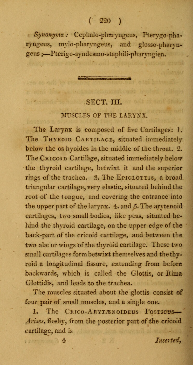 Synonyma: Cephalo-phnryngeus, Pterygo-pha- ryngeus, mylo-pharyngeus, and glosso-pharyn- geus;—Pterigo-syndesmo-staphili-pharyngien. SECT. IIL MUSCLES OF THE LARYNX. The Larynx is composed of five Cartilages: 1. The Thyroid Cartilage, situated immediately below the os hyoides in the middle of the throat. 2. The Cricoid Cartilage, situated immediately below the thyroid cartilage, betwixt it and the superior rings of the trachea. 3. The Epiglottis, a broad triangular cartilage, very elastic, situated behind the root of the tongue, and covering the entrance into the upper part of the larynx. 4. and 5. The arytenoid cartilages, two small bodies, like peas, situated be- hind the thyroid cartilage, on the upper edge of the back-part of the cricoid cartilage, and between the two aire or wings of the thyroid cartilage. These two small cartilages form betwixt themselves and the thy- roid a longitudinal fissure, extending from before backwards, which is called the Glottis, or Rima Glottidis, and leads to the trachea. The muscles situated about the glottis consist of four pair of small muscles, and a single one. 1. The Chico-Arytjexoideus Postjcus— Arkes, fleshy, from the posterior part of the cricoid cartilage, and is 4 Inserted,