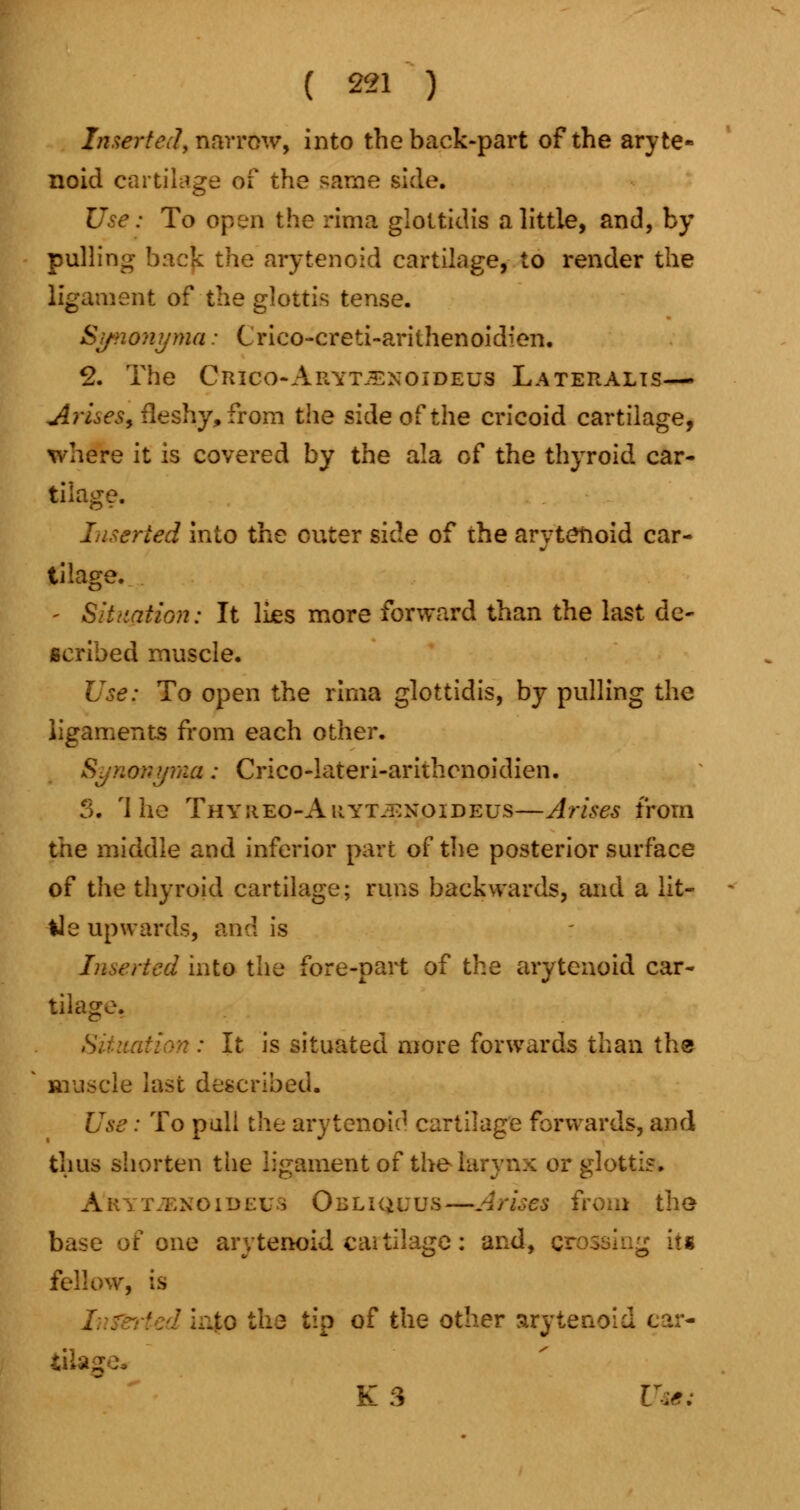 Inserted, narrow, into the back-part of the aryte- noid cartilage of the same side. Use: To open the rima glottidis a little, and, by pulling back the arytenoid cartilage, to render the ligament of the glottis tense. Synonyma: Crieo-creti-arilhenoidien. 2. The Ciuco-Arytjexoideus Lateralis— Arises, fleshy, from the side of the cricoid cartilage, where it is covered by the ala of the thyroid car- tilage. Inserted into the outer side of the arytenoid car- tilage. - Situation: It lies more forward than the last de- scribed muscle. Use: To open the rima glottidis, by pulling the ligaments from each other. Synonyrw: Crico-lateri-arithenoidien. 3. The Thyiieo-Auyt.^noideus—Arises from the middle and inferior part of the posterior surface of the thyroid cartilage; runs backwards, and a Ut- ile upwards, and is rted into the fore-part of the arytenoid car- tilage. S It is situated more forwards than the muscle last described. Use: To pull the arytenoid cartilage forwards, and thus shorten the ligament of the I r glottis. A'rytjenoideus Obliquus—Arises from the base of one arytenoid cartilage: and, crossing its fellow, is .to the tip of the other arytenoid ear- tite. K 3 Use: