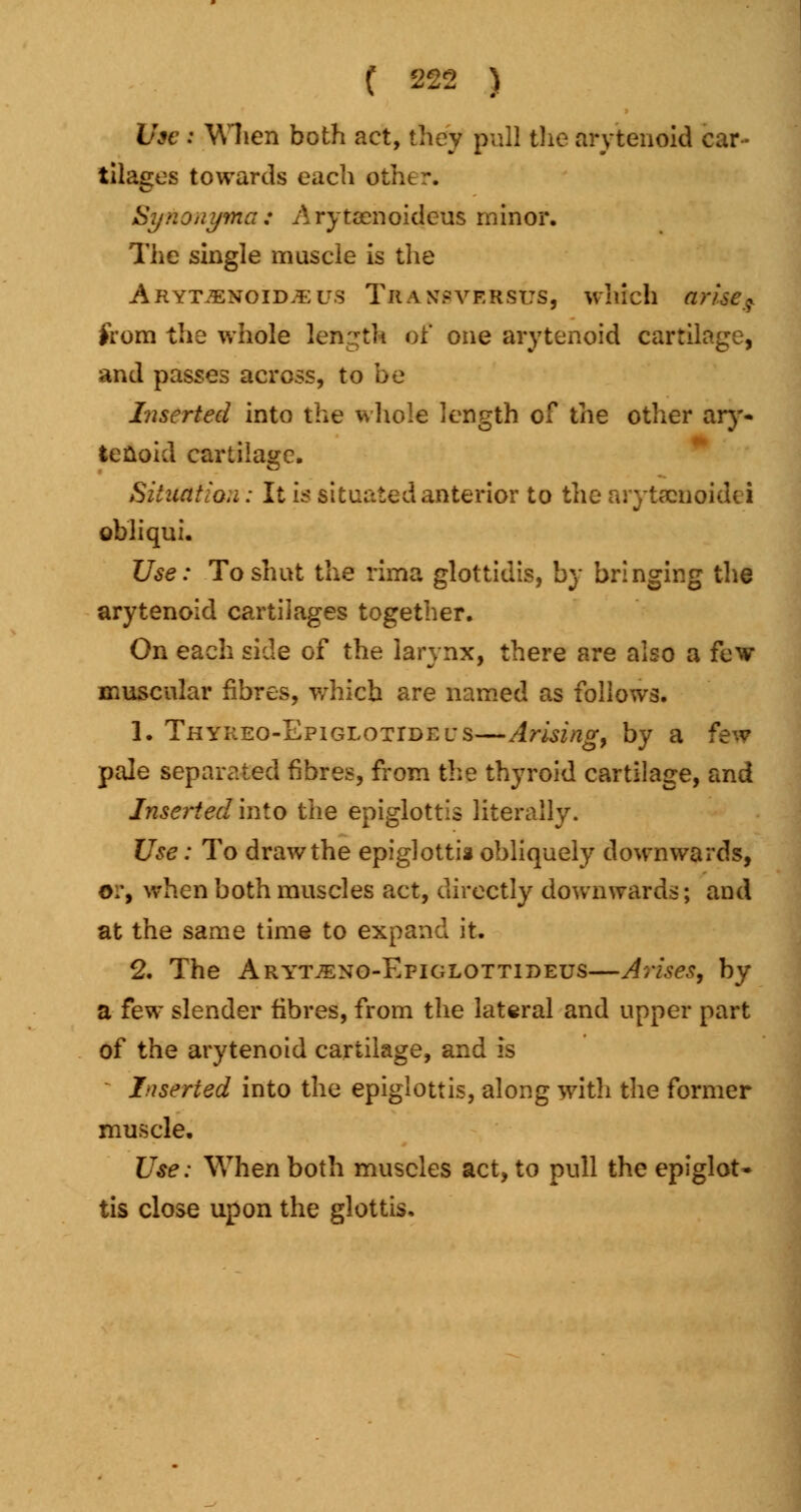 Use t When both act, they pull the arytenoid car- tilages towards each othtr. Synonyma: Arytaenoideus minor. The single muscle is the Arytenoid.*;us Traxsversus, which nrue9 from the whole length of one arytenoid cartilage, and passes across, to be Inserted into the whole length of the other ary- tenoid cartilage. Situation: It is situated anterior to the arytseuoidei obi i qui. Use: To shut the rima glottidis, by bringing the arytenoid cartilages together. On each side of the larynx, there are also a few muscular fibres, which are named as follows. 1. Thyreo-Epiglotidei's—Arising, by a few pale separated fibres, from the thyroid cartilage, and Inserted into the epiglottis literally. Use: To draw the epiglottis obliquely downwards, 0Tt when both muscles act, directly downwards; and at the same time to expand it. 2. The Aryt^no-Efiglottideus—Arises, by a few slender fibres, from the lateral and upper part of the arytenoid cartilage, and is Inserted into the epiglottis, along with the former muscle. Use: When both muscles act, to pull the epiglot- tis close upon the glottis.