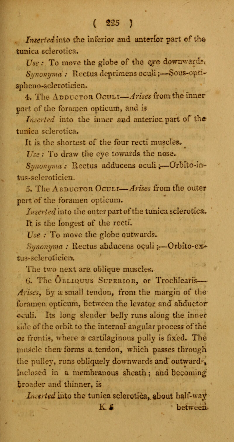 Inserted into the inferior and anterior part ef the tunica sclerotica. Use: To move the globe of the e^e downwards Synonymd: Rectus deprimena oculi;—Sous-op ti~ spheno-scleroticien. 4. The Adductor Ocult—Arises from the inner part of the foramen optieum, and is Inserted into the inner and anterior, part of the tunica sclerotica. It is the shortest of the four recti muscles* Use: To draw the eye towards the nose. Synonyma : Rectus adducens oculi i—Orblto-in- tus-scleroticicn. 5. The Abductor Oculi—Arises from the outer part oi the foramen optieum. Inserted Into the outer part of the tunica sclerotica. It is the longest of the recti*. Use : To move the globe outwards. Synonyma : Rectus abducens oculi;—Or-bito-ex* tus-scleroticien. The two next are obi i cure muscles. (j. The Obliquus Superior, or Trochlearis— Arises, by a. small tendon, from the margin of the foramen optieum, between the levator and abductor bculi. Its long slender belly runs along the inner of the orbit to the internal angular process of the 02 frontis, where a cartilaginous pally is fixed. The muscle then-forms a tendon, which passes through the pulley, runs obliquely downwards and outward-, inclosed in a membranous sheath; and becoming fcroader and thinner, is L<> tried into the tunica sclerotica,, about half-way K B betweerl