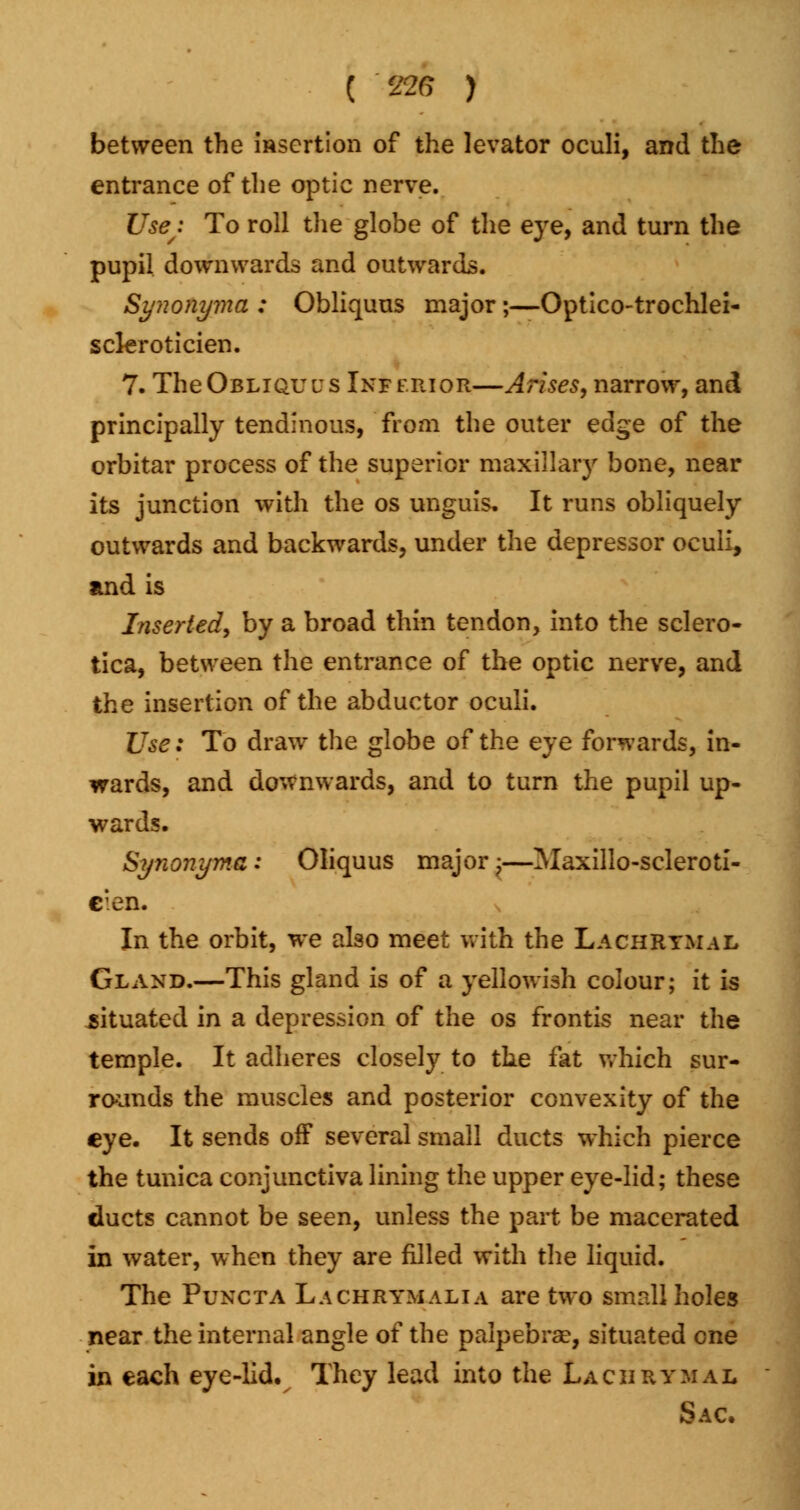 between the insertion of the levator oculi, and the entrance of the optic nerve. Use; To roll the globe of the eye, and turn the pupil downwards and outwards. Synonyma : Obliquus major;—Optico-trochlei- scleroticien. 7. TheOBLiQuus Inferior—Arises, narrow, and principally tendinous, from the outer edge of the orbitar process of the superior maxillary bone, near its junction with the os unguis. It runs obliquely outwards and backwards, under the depressor oculi, and is Inserted, by a broad thin tendon, into the sclero- tica, between the entrance of the optic nerve, and the insertion of the abductor oculi. Use: To draw the globe of the eye forwards, in- wards, and downwards, and to turn the pupil up- wards. Synonyma : Oliquus major -?—Maxillo-scleroti- c;en. In the orbit, we also meet with the Lachrymal Gland.—This gland is of a yellowish colour; it is .situated in a depression of the os frontis near the temple. It adheres closely to the fat which sur- rounds the muscles and posterior convexity of the eye. It sends off several small ducts which pierce the tunica conjunctiva lining the upper eye-lid; these ducts cannot be seen, unless the part be macerated in water, when they are filled with the liquid. The Puncta Lachrymalia are two small holes near the internal angle of the palpebral, situated one in each eye-lid. They lead into the Lachrymal Sac.