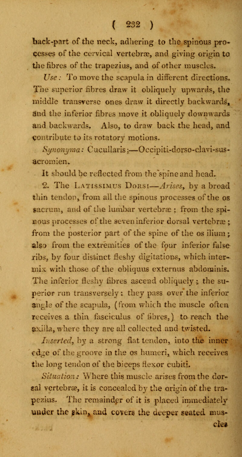 back-part of the neck, adhering to the spinous pro- cesses of the cervical vertebra?, and giving origin to the fibres of the trapezius, and of other muscles. Use: To move the scapula in different directions* The superior fibres draw it obliquely upwards, the middle transverse ones draw it directly backwards, &nd the inferior fibres move it obliquely downwards and backwards. Also, to draw back the head, and contribute to its rotatory motions. SifiioHj-ma: Cucullaris;—Occipiti-dorso-clavi-sus- acromien. It should be reflected from the^spineand head. 2. The Latissimus Don si—Arises y by abroad thin tendon, from all the spinous processes of the os sacrum, and of the lumbar vertebrae ; from the spi- nous processes of the seven inferior dorsal vertebrae ; from the posterior part of the spine of the os ilium ; also from the extremities of the four inferior false ribs, by four distinct fleshy digitations, which inter- mix with those of the obliquus externus abdominis. The inferior fleshy fibres ascend obliquely ; the su- perior run transversely. they pass over the inferior angle of the scapula, (from which the muscle often receives a thin fasciculus of fibres,) to-reach the axilla, where they are all collected and twisted. Inserted, by a strong fiat tendon, into the inner edge of the groove in the os humeri, which receives the long tendon of thQ biceps flexor cubitL Situation: Where this muscle arises from the dor- sal vertebra?, it is concealed by the origin of the tra- pezius. The remainder of it is placed immediately under the pkuij and covers the deeper seated mus- cle*
