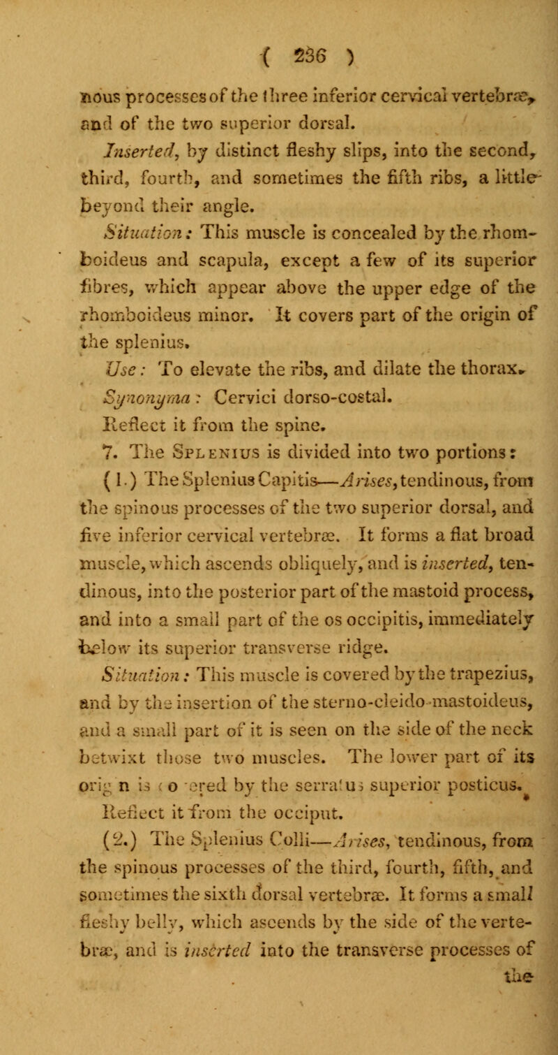 nous processes of the three inferior cervical vertebra?,, and of the two superior dorsal. Inserted, by distinct fleshy slips, into the second, third, fourth, and sometimes the fifth ribs, a lktle- bey on d their angle. Situation: This muscle is concealed by the rhom- boideus and scapula, except a few of its superior fibres, which appear above the upper edge of the rhorjoboideus minor. It covers part of the origin of the splenitis. Use: To elevate the ribs, and dilate the thorax* Synonyma : Cervici dorso-costal. Reflect it from the spine. 7. The Splenius is divided into two portions: (1.) The Splenitis Capitis—A rues, tendinous, from the spinous processes of the two superior dorsal, and five inferior cervical vertebrae. It forms a flat broad muscle, which ascends obliquely, and is inserted, ten- dinous, into the posterior part of the mastoid process, and into a small part of the os occipitis, immediately below its superior transverse ridge. Situation: This muscle is covered by the trapezius, and by the insertion of the sterno-cieido mastoideus, and a small part of it is seen on the side of the neck betwixt those two muscles. The lower part of its n i i o 'red by the serratus superior posticus. Reflect it from the occiput. (2.) The Splenitis Colli—Arises, tendinous, from the spinous processes of the third, fourth, fifth, and Sometimes the sixth dorsal vertebra}. It forms a smali \y belly, which ascends by the side of the verte- brae, and is inserted into the transverse processes of the