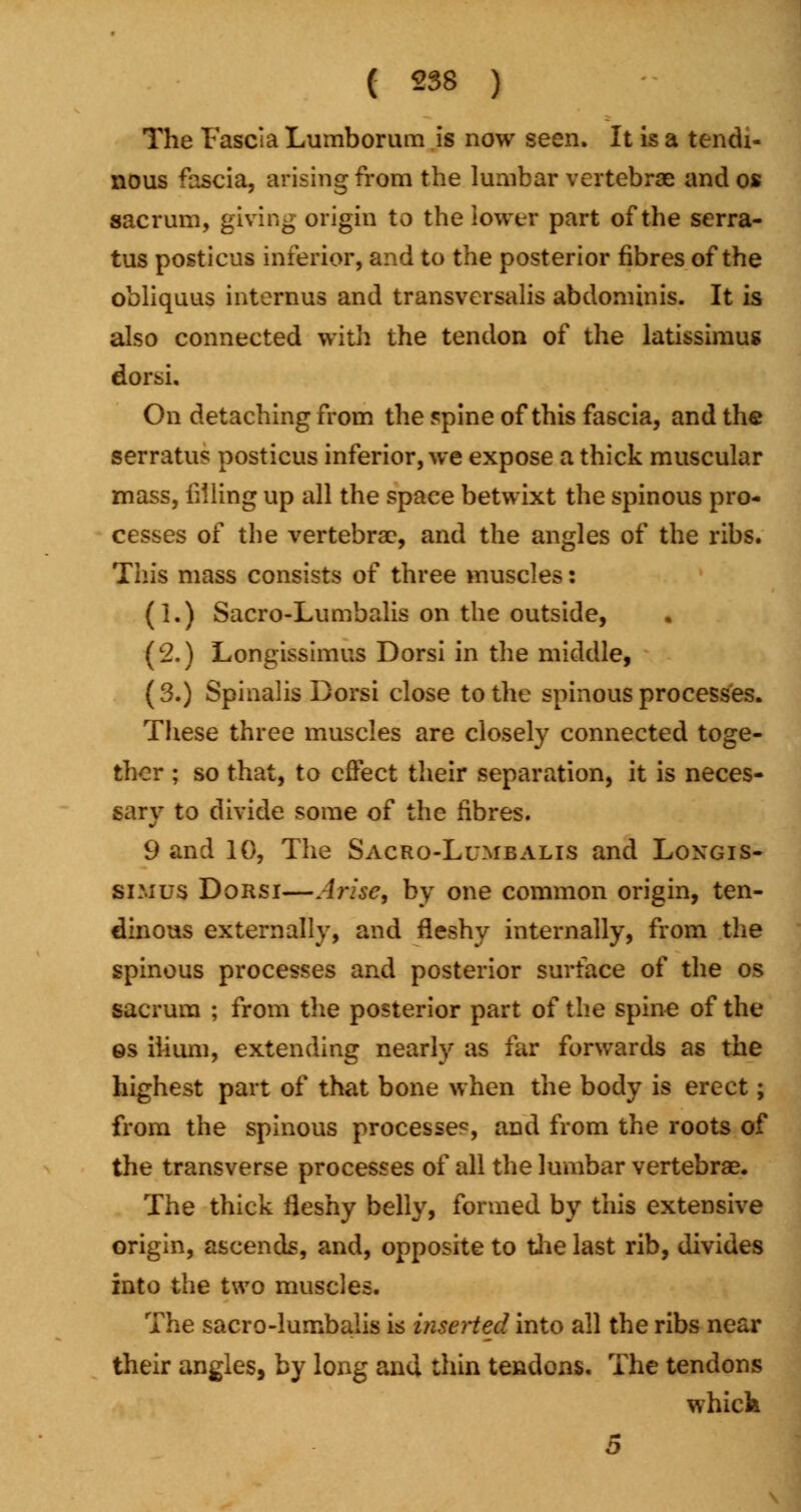 The Fascia Lumborum is now seen. It is a tendi- nous fascia, arising from the lumbar vertebrae and os sacrum, giving origin to the lower part of the serra- tus posticus inferior, and to the posterior fibres of the obliquus internus and transversalis abdominis. It is also connected with the tendon of the latissimus dorsi. On detaching from the spine of this fascia, and the serratus posticus inferior, we expose a thick muscular mass, iiiling up all the space betwixt the spinous pro- cesses of the vertebra?, and the angles of the ribs. Tin's mass consists of three muscles: (1.) Sacro-Lumbalis on the outside, (2.) Longissimus Dorsi in the middle, (3.) Spinalis Dorsi close to the spinous processes. These three muscles are closely connected toge- ther ; so that, to effect their separation, it is neces- sary to divide some of the fibres. 9 and 10, The Sacro-Lumbalis and Longis- simus Dorsi—Arise, by one common origin, ten- dinous externally, and fleshy internally, from the spinous processes and posterior surface of the os sacrum ; from the posterior part of the spine of the ©s ilium, extending nearly as far forwards as the highest part of that bone when the body is erect; from the spinous processes, and from the roots of the transverse processes of all the lumbar vertebrae. The thick fleshy belly, formed by this extensive origin, ascends, and, opposite to the last rib, divides into the two muscles. The sacro-lumbalis is inserted into all the ribs near their angles, by long and thin tendons. The tendons whicfe 5