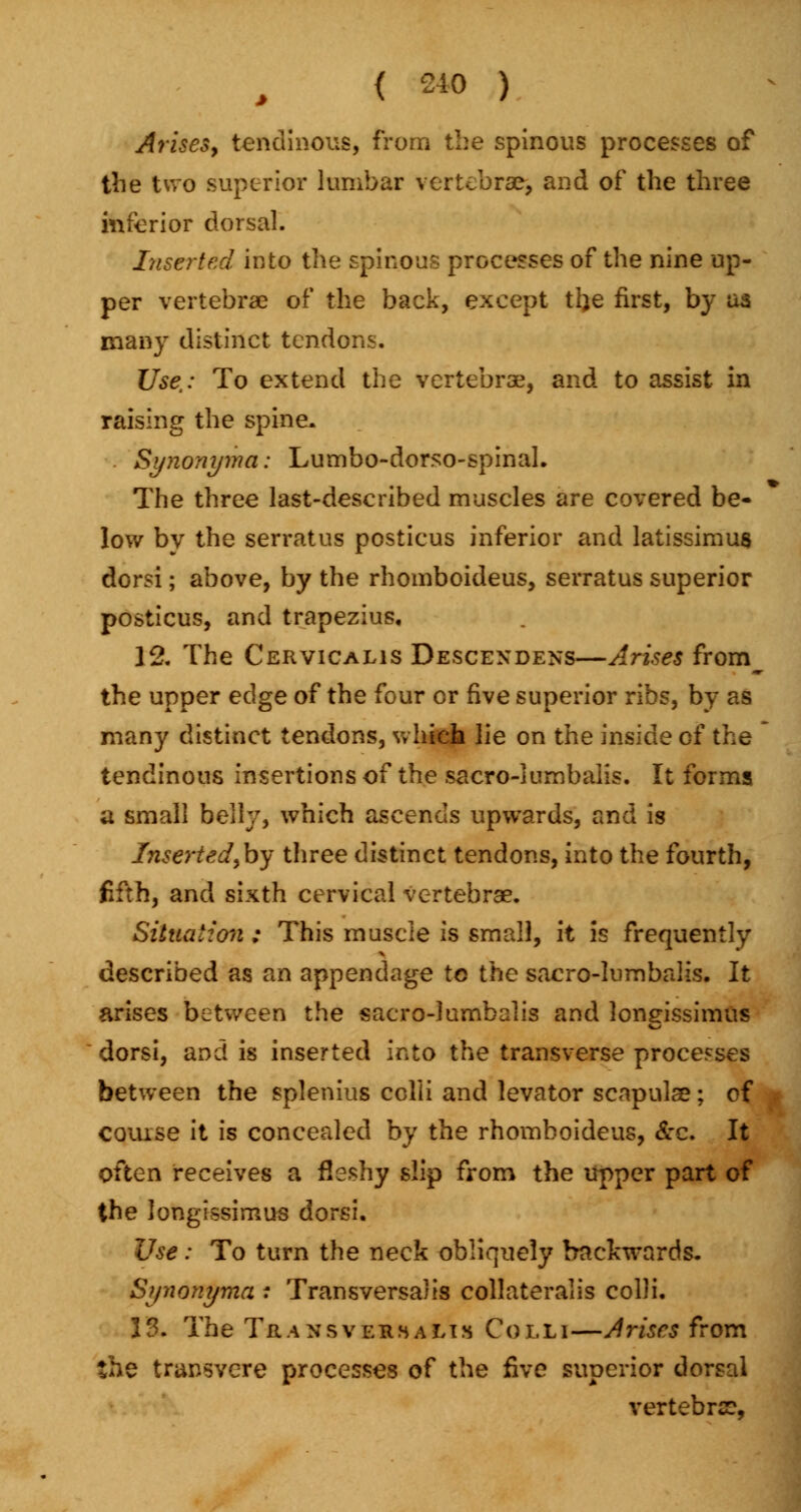 Arises, tendinous, from the spinous processes of the two superior lumbar vertebra?, and of the three inferior dorsal. Inserted into the spinous processes of the nine up- per vertebrae of the back, except tl)e first, by as many distinct tendons. Use,: To extend the vertebrae, and to assist in raising the spine. Synonyma: Lumbo-dorso-spinaL The three last-described muscles are covered be- low bv the serratus posticus inferior and latissimus dorsi; above, by the rhomboideus, serratus superior posticus, and trapezius. 12. The Cervicalis Descendens—Arises from^ the upper edge of the four or five superior ribs, by as many distinct tendons, which lie on the inside of the tendinous insertions of the sacro-lumbaiis. It forms a small belly, which ascends upwards, and is Inserted Joy three distinct tendons, into the fourth, fifth, and sixth cervical vertebrae. Situation : This muscle is small, it is frequently described as an appendage to the sacro-lumbalis. It arises between the sacro-lumbalis and Jongissimus dorsi, and is inserted into the transverse processes between the splenitis colli and levator scapulae; of couise it is concealed by the rhomboideus, &c. It often receives a fleshy slip from the upper part of the Jongissimus dorsi. Use : To turn the neck obliquely backwards. Synonyma : Transversals collateralis colli. 13. The Transversalts Colli—Arises from. the transvere processes of the five superior dorsal vertebrae,