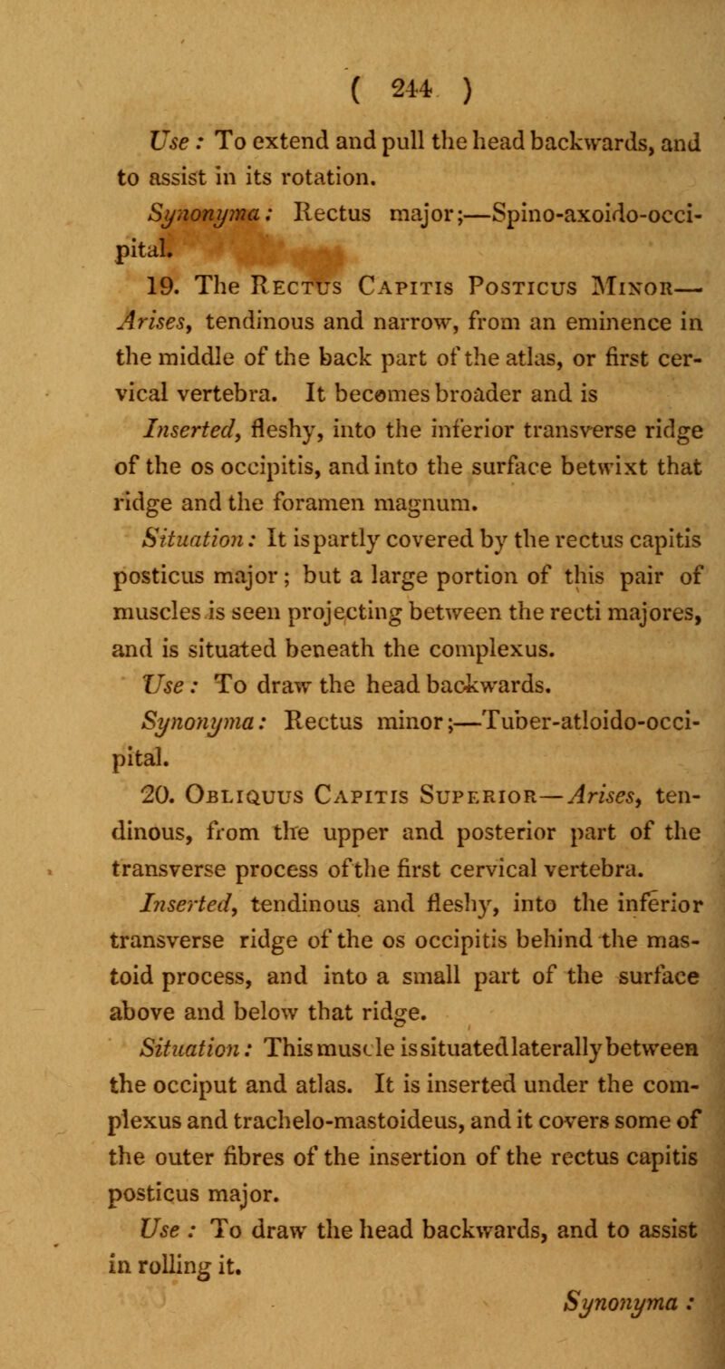 Use : To extend and pull the head backwards, and to assist in its rotation. Synonyma; Rectus major;—Spino-axoido-occi- pital. 19. The Rectus Capitis Posticus Minor— Arises, tendinous and narrow, from an eminence in the middle of the back part of the atlas, or first cer- vical vertebra. It becomes broader and is Inserted, fleshy, into the inferior transverse ridge of the os occipitis, and into the surface betwixt that ridge and the foramen magnum. Situation: It is partly covered by the rectus capitis posticus major; but a large portion of this pair of muscles is seen projecting between the recti majores, and is situated beneath the complexus. Use : To draw the head backwards. Synonyma: Rectus minor;—Tuber-atloido-occi- pital. 20. Obliquus Capitis Superior—Arises, ten- dinous, from the upper and posterior part of the transverse process of the first cervical vertebra. Inserted, tendinous and fleshy, into the inferior transverse ridge of the os occipitis behind the mas- toid process, and into a small part of the surface above and below that ridge. Situation: This muscle is situated laterally between the occiput and atlas. It is inserted under the com- plexus and trachelo-mastoideus, and it covers some of the outer fibres of the insertion of the rectus capitis posticus major. Use : To draw the head backwards, and to assist in rolling it. Synonyma :