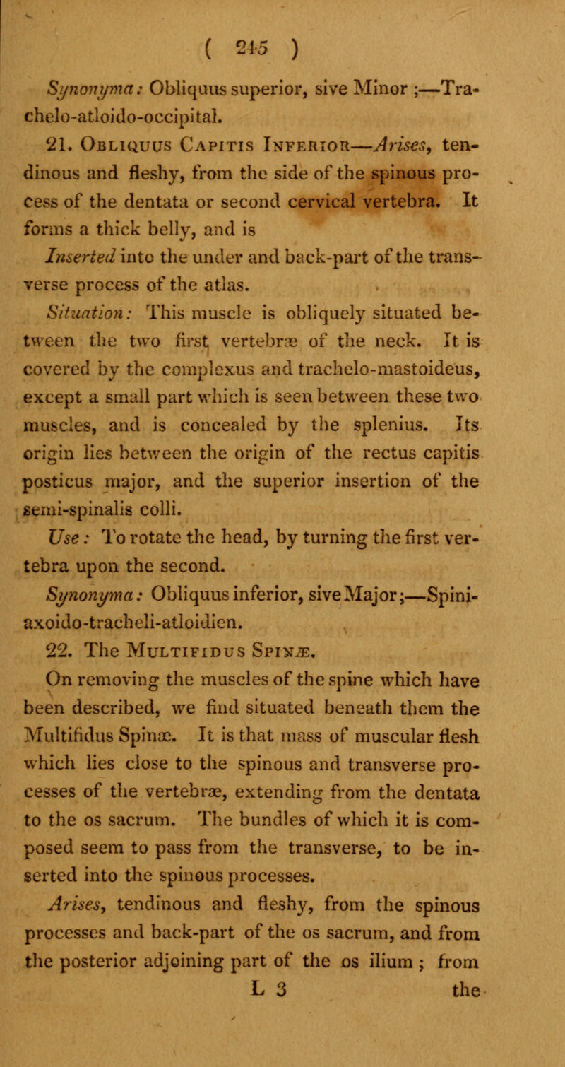 ( 2*5 ) Synonyma; Obliquus superior, sive Minor ;—Tra- chelo-atloido-occipital. 21. Obliquus Capitis Inferior—Arises, ten- dinous and fleshy, from the side of the spinous pro- cess of the dentata or second cervical vertebra. It forms a thick belly, and is Inserted into the under and back-part of the trans- verse process of the atlas. Situation: This muscle is obliquely situated be- tween the two first vertebra? of the neck. It is covered by the complexus and trachelo-mastoideus, except a small part which is seen between these two muscles, and is concealed by the splenius. Its origin lies between the origin of the rectus capitis posticus major, and the superior insertion of the semi-spinalis colli. Use: To rotate the head, by turning the first ver- tebra upon the second. Synonyma: Obliquus inferior, sive Major;—Spini- axoido-tracheli-atloidien. 22. The Multifidus Spix^:. On removing the muscles of the spine which have been described, we find situated beneath them the Multifidus Spinas. It is that mass of muscular flesh which lies close to the spinous and transverse pro- cesses of the vertebrae, extending from the dentata to the os sacrum. The bundles of which it is com- posed seem to pass from the transverse, to be in- serted into the spinous processes. Arises, tendinous and fleshy, from the spinous processes and back-part of the os sacrum, and from the posterior adjoining part of the os ilium ; from L 3 the