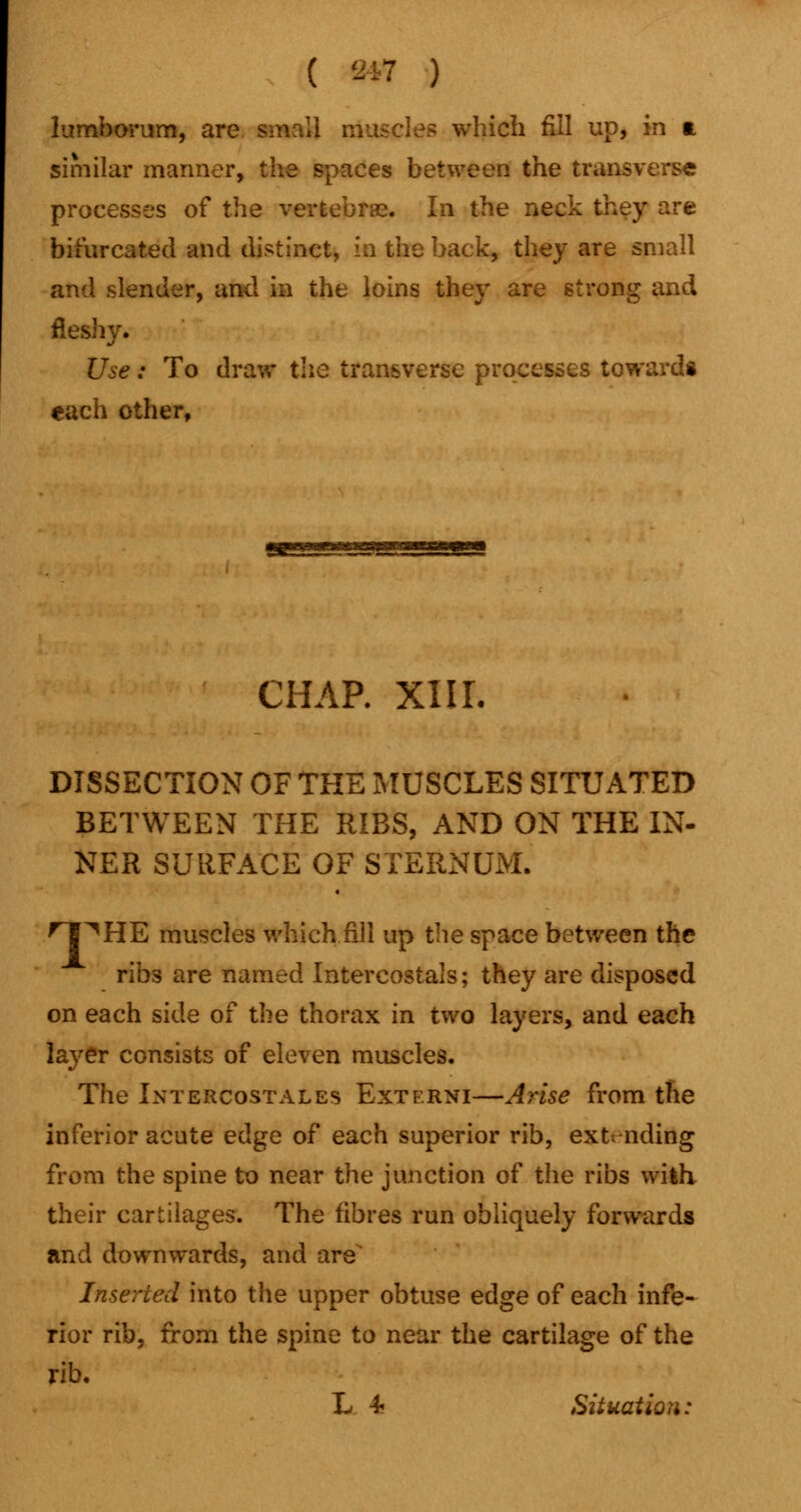 lumborum, an ..Inch fill up, in a similar manner, the spaces between the transverse processes of the vertebras. In the neck they are bifurcated and distinct* in the back, they are small and slender, and in the loins they are strong and fleshy. Use: To draw the transverse processes towards each other, CHAP. XIIL DISSECTION OF THE MUSCLES SITUATED BETWEEN THE RIBS, AND ON THE IN- NER SURFACE OF STERNUM. ^l^HE muscles which fill up the space between the ribs are named Intercostals; they are disposed on each side of the thorax in two layers, and each layer consists of eleven muscles. The Intercostales Externi—Arise from the inferior acute edge of each superior rib, extending from the spine to near the junction of the ribs with their cartilages. The fibres run obliquely forwards and downwards, and are Inserted into the upper obtuse edge of each infe- rior rib, from the spine to near the cartilage of the rib. L 4- Situation: