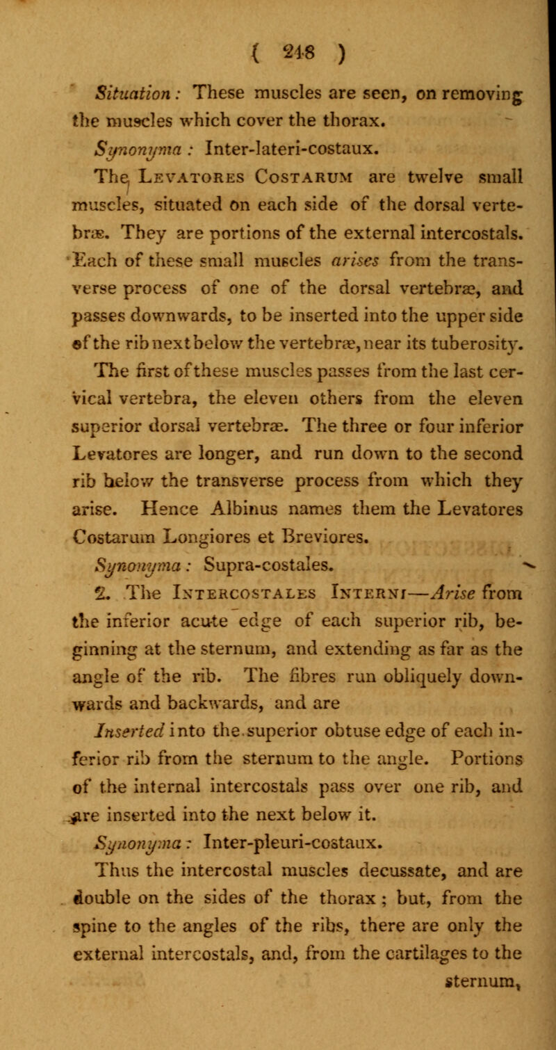Situation: These muscles are seen, on removing the muscles which cover the thorax. Synonyma : Inter-lateri-costaux. The, Levatores Costarum are twelve small muscles, situated on each side of the dorsal verte- bras. They are portions of the external intercostals. Each of these small muscles arises from the trans- verse process of one of the dorsal vertebra?, and passes downwards, to be inserted into the upper side af the rib next below the vertebrae, near its tuberosity. The first of these muscles passes from the last cer- vical vertebra, the eleven others from the eleven superior dorsal vertebrae. The three or four inferior Levatores are longer, and run down to the second rib helow the transverse process from which they arise. Hence Albinus names them the Levatores Costarum Longiores et Breviores. Synonyma: Supra-costales. * 2. The Intercostales Intern;—Arise from the inferior acute ed^e of each superior rib, be- ginning at the sternum, and extending as far as the angle of the rib. The fibres run obliquely down- wards and backwards, and are Inserted into the.superior obtuse edge of each in- ferior rib from the sternum to the angle. Portions of the internal intercostals pass over one rib, and .#re inserted into the next below it. Synonyma: Inter-pleuri-costaux. Thus the intercostal muscles decussate, and are double on the sides of the thorax ; but, from the spine to the angles of the ribs, there are only the external intercostals, and, from the cartilages to the sternum,