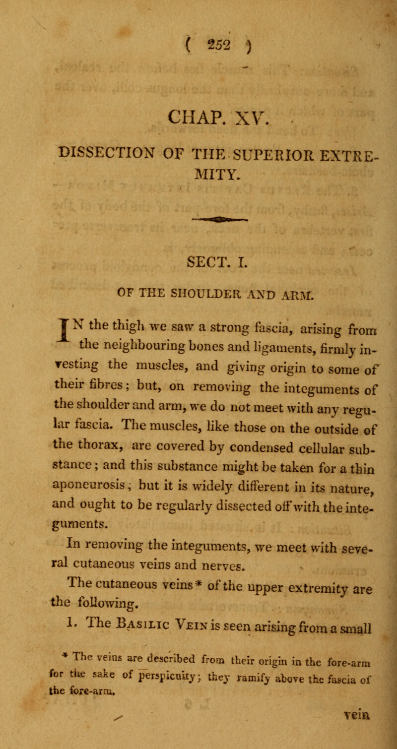 CHAP. XV. DISSECTION OF THE SUPERIOR EXTRE- MITY. SECT. I. OF THE SHOULDER AND ARM. T N the thigli we saw a strong fascia, arising from the neighbouring bones and ligaments, firmly in- resting the muscles, and giving origin to some of their fibres; but, on removing the integuments of the shoulder and arm, we do not meet with any regu- lar fascia. The muscles, like those on the outside of the thorax, are covered by condensed cellular sub- stance ; and this substance might be taken for a thin aponeurosis, but it is widely different in its nature and ought to be regularly dissected off with the inte- guments. In removing the integuments, we meet with seve- ral cutaneous veins and nerves. The cutaneous veins* of the upper extremity are the following. 1- The Basilic Vein is seen arising from a small * The veins are described from their origin in the fore-arm for the sake of perspicuity; they ramify ahove the fascia of the fore-arm. s veia