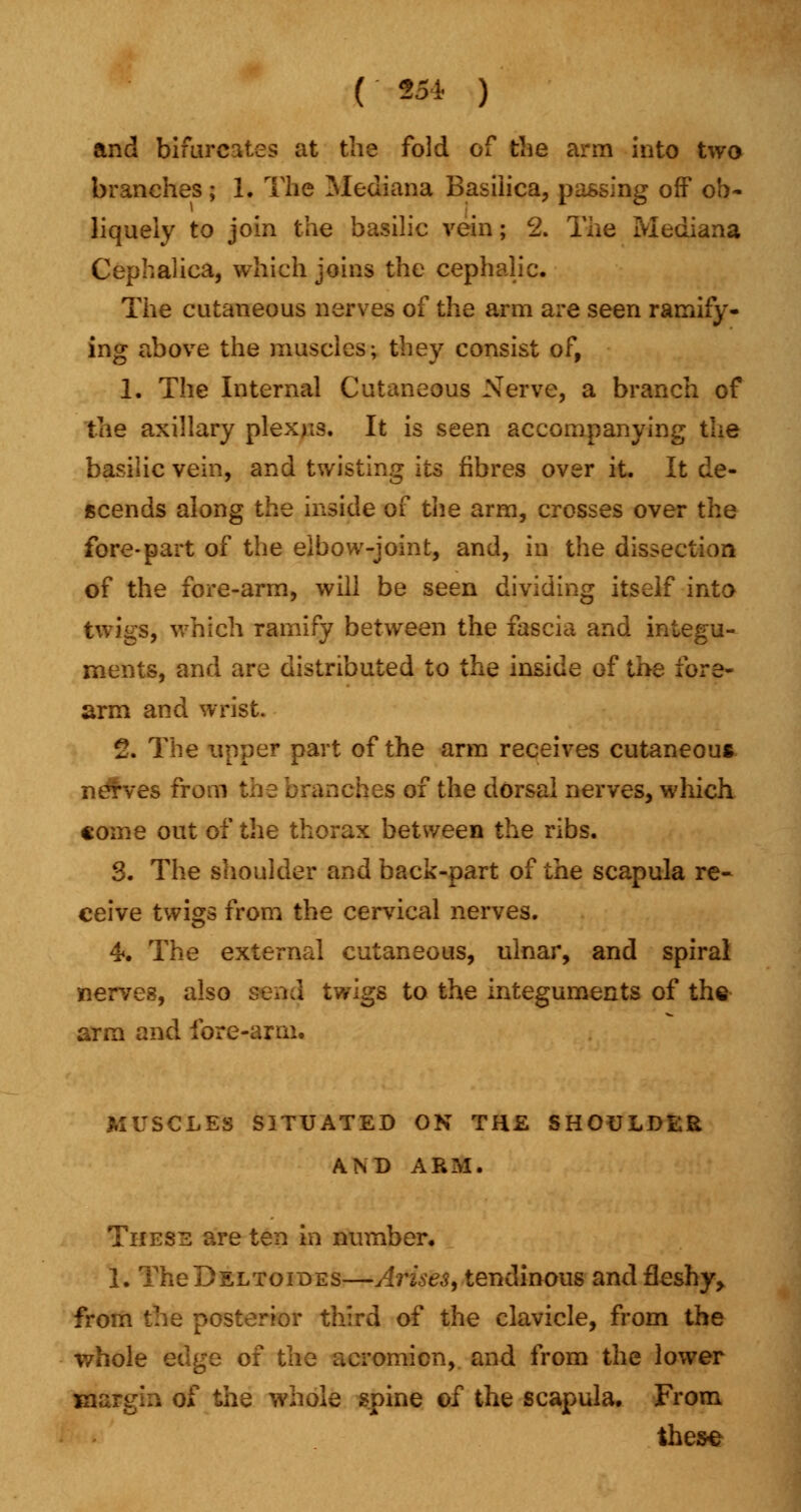 and bifurcates at the fold of the arm into two branches ; 1. The Mediana Basilica, passing off ob- liquely to join the basilic vein; 2. The Mediana Cephalica, which joins the cephalic. The cutaneous nerves of the arm are seen ramify- ing above the muscles; they consist of, 1. The Internal Cutaneous Nerve, a branch of t\\e axillary plexus. It is seen accompanying the basilic vein, and twisting its fibres over it. It de- scends along the inside of the arm, crosses over the fore-part of the elbow-joint, and, in the dissection of the fore-arm, will be seen dividing itself into twigs, which ramify between the fascia and integu- ments, and are distributed to the inside of the fore- arm and wrist. 2. The upper part of the arm receives cutaneous nefves from t s of the dorsal nerves, which come out of the thorax between the ribs. 3. The shoulder and back-part of the scapula re- ceive twigs from the cervical nerves. 4*. The external cutaneous, ulnar, and spiral nerves, also send twigs to the integuments of the arm and fore-arm. MUSCLES SITUATED ON THE SHOULDER AND ARM. These are ten in number. 1. TheDsLTOiDES—Arises, tendinous and fleshy, from the posterior third of the clavicle, from the whole edge of the acromion, and from the lower margin of the whole spine of the scapula. From these