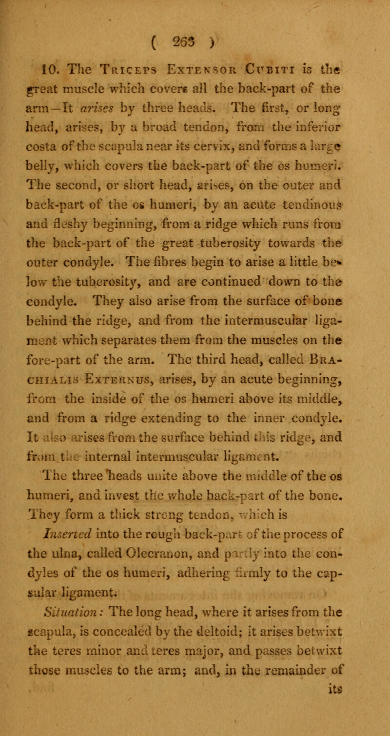 ( 255 ) 10. The Triceps Extensor Cubiti is the great muscle which cover* all the back-part of the arm—It arises by three heads. The first, or long head, arises, by a broad tendon, fro:., the inferior costa of the scapula near its cervix, and {on:. belly, which covers the back-part ox the os hvv The second, or short head, arises, on the outer back-part of the cs humeri, by an acute tendinous and fleshy beginning, from a ridge which runs from the back-part of the great tuberosity towards the outer condyle. The fibres begin to arise a little be* low the tuberosity, and are continued down to the condyle. They also arise from the surface of bone behind the ridge, and from the intermuscular liga- which separates them from the muscles on the fore-part of the arm. The third head, called Bra- chialis Externus, arises, by an acute beginning, from the inside of the os humeri above its middle, and from a ridge extending to the inner condyle, ises from the surface behind * - and internal intermuscular ligament. The three rieads unite above the middle of the os humeri, and invest the whole back-part of the bone. They form a thick strong tendon, which is rted into the rcugli buck-part of the process of the ulna, called Olecranon, and partly into the con- dyles of the os humeri, adhe ily to the cap- sular ligament. Situation: The long head, where it arises from the scapula, is concealed by the deltoid; it arises betwixt the teres minor ana teres major, and passes betwixt those muscles to the arm; and, in the remainder of its