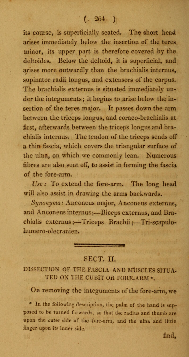 its course, is superficially seated. The short head arises immediately below the insertion of the teres minor, its upper part is therefore covered by the deltoides. Below the deltoid, it is superficial, and arises more outwardly than the brachialis intern us, supinator radii longus, and extensors of the carpus. The brachialis externus is situated immediately un- der the integuments; it begins to arise below the in- sertion of the teres major. It passes down the arm between the triceps longus, and coraco-brachialis at first, afterwards between the triceps longus and bra- chialis interims. The tendon of the triceps sends off a thin fascia, which covers the triangular surface of the ulna, on which we commonly lean. Numerous fibres are also sent off, to assist in forming the fascia of the fore-arm. Use: To extend the fore-arm. The long head will also assist in drawing the arms backwards. Synonyma: Anconeus major, Anconeus externus, and Anconeus interims;—Biceps externus, and Bra- chialis externus j—Triceps Brachii;—Tri-scapulo- humero-olecranien. SECT. II. DISSECTION OF THE FASCIA AND MUSCLES SITU A- TED ON THE CUBIT OR FORE-ARM*. On removing the integuments of the fore-arm, we * In the following description, the palm of the hand is sap- posed to be turned forwards, so that the radius and thumb are upon the outer side of the fore-arm, and the ulna and little finger upon ite inner side. find,