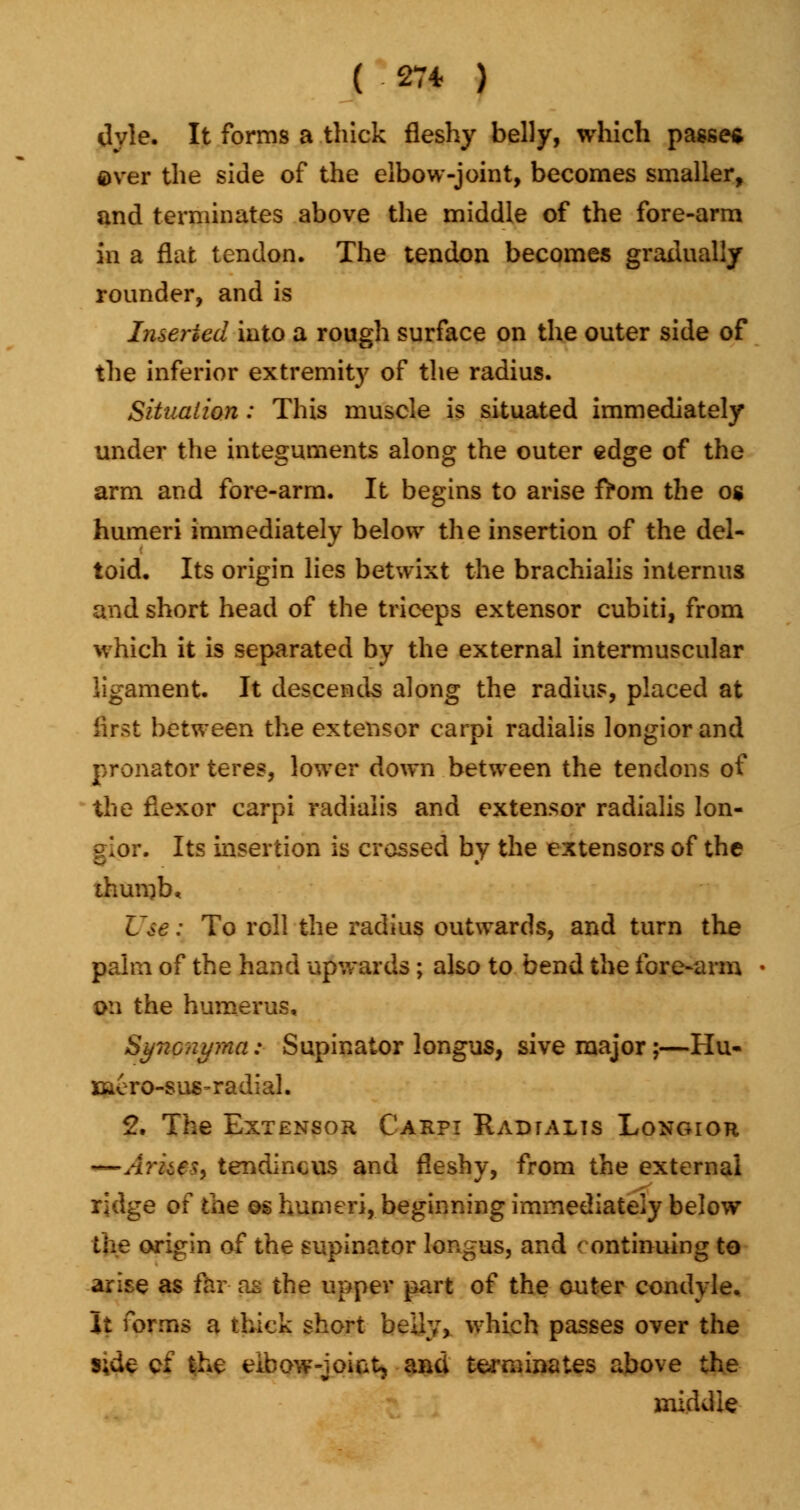 ( ■ 27* ) dyle. It forms a thick fleshy belly, which passes ever the side of the elbow-joint, becomes smaller, and terminates above the middle of the fore-arm in a flat tendon. The tendon becomes gradually rounder, and is Inserted into a rough surface on the outer side of the inferior extremity of the radius. Situation: This muscle is situated immediately under the integuments along the outer edge of the arm and fore-arm. It begins to arise from the og humeri immediately below the insertion of the del- toid. Its origin lies betwixt the brachialis internus and short head of the triceps extensor cubiti, from which it is separated by the external intermuscular ligament. It descends along the radius, placed at iirst between the extensor carpi radialis longiorand pronator teres, lower down between the tendons of the flexor carpi radialis and extensor radialis lon- ~lor. Its insertion is crossed by the extensors of the thumb. Use: To roll the radius outwards, and turn the palm of the hand upwards ; also to bend the fore-arm • on the humerus, Syncnyma: Supinator longus, sive major;—Hu- rler o-s us ~ radial. 2. The Extensor Carpi Radtalts Longior —/Iraes, tendinous and fleshy, from the external ridge of the ©s humeri, beginning immediately below the origin of the supinator longus, and ( ontinuing to arise as far as the upper part of the outer condyle. It forms a thick short belly, which passes over the s;de c£ the elbow -joint, aad terminates above the middle