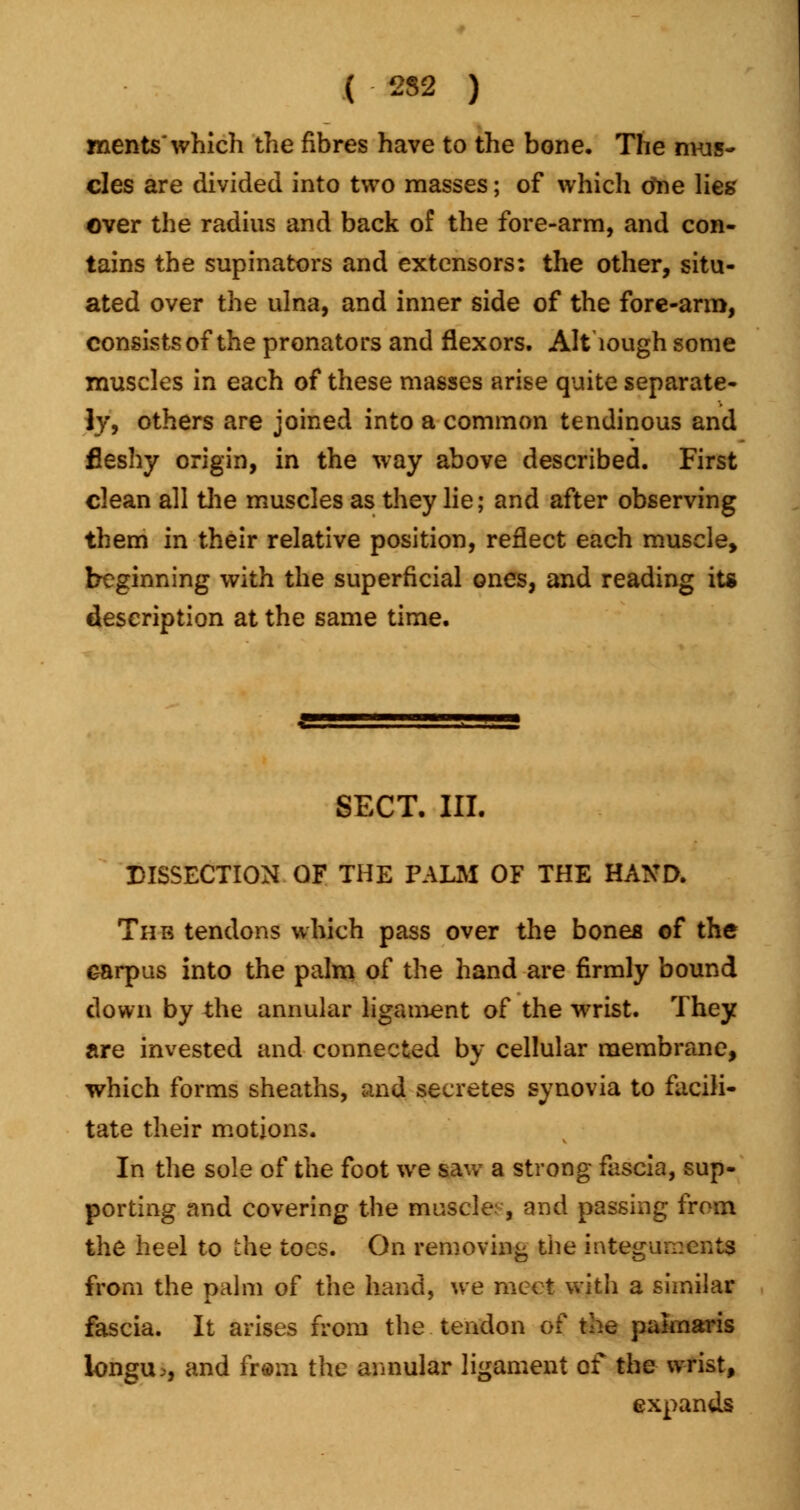 merits'which the fibres have to the bone. The mus- cles are divided into two masses; of which tfne lies' over the radius and back of the fore-arm, and con- tains the supinators and extensors: the other, situ- ated over the ulna, and inner side of the fore-arm, consists of the pronators and flexors. Although some muscles in each of these masses arise quite separate- ly, others are joined into a common tendinous and fleshy origin, in the way above described. First clean all the muscles as they lie; and after observing them in their relative position, reflect each muscle, beginning with the superficial ones, and reading its description at the same time. SECT. III. DISSECTION OF THE PALM OF THE HAND. The tendons which pass over the bones of the carpus into the palm of the hand are firmly bound down by the annular ligament of the wrist. They are invested and connected by cellular membrane, which forms sheaths, and secretes synovia to facili- tate their motions. In the sole of the foot we saw a strong fascia, sup- porting and covering the muscle:, and passing from the heel to the toes. On removing the integuments from the palm of the hand, we meet with a similar fascia. It arises from the tendon of the palmaris longu>, and fr@m the annular ligament of the wrist, expands